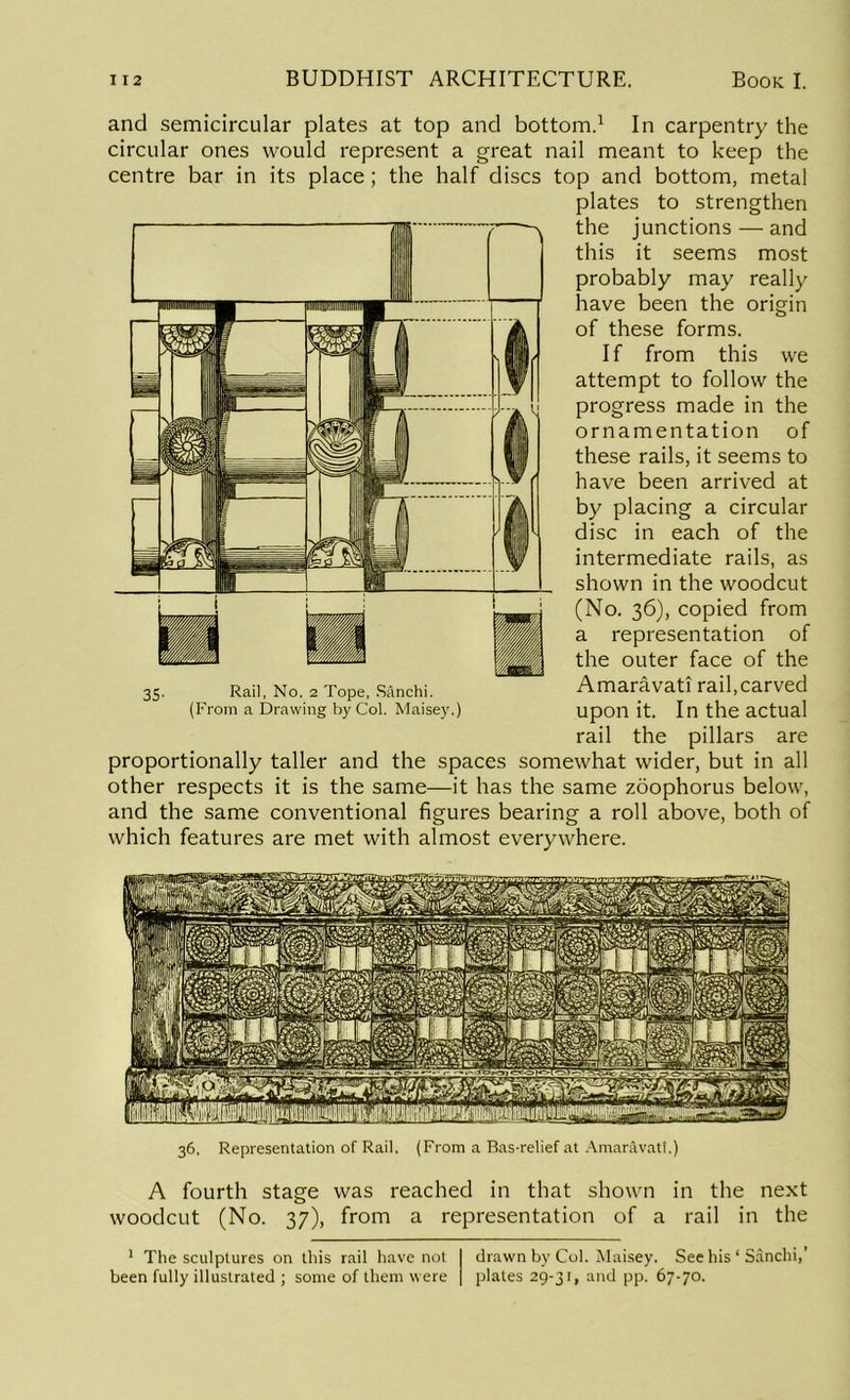 and semicircular plates at top and bottom.1 In carpentry the circular ones would represent a great nail meant to keep the centre bar in its place ; the half discs top and bottom, metal plates to strengthen the junctions — and this it seems most probably may really have been the origin of these forms. If from this we attempt to follow the progress made in the ornamentation of these rails, it seems to have been arrived at by placing a circular disc in each of the intermediate rails, as shown in the woodcut (No. 36), copied from a representation of the outer face of the Amaravati rail,carved upon it. In the actual rail the pillars are proportionally taller and the spaces somewhat wider, but in all other respects it is the same—it has the same zoophorus below, and the same conventional figures bearing a roll above, both of which features are met with almost everywhere. Rail, No. 2 Tope, Sanchi. (From a Drawing by Col. Maisey.) 36. Representation of Rail. (From a Bas-relief at Amaravati.) A fourth stage was reached in that shown in the next woodcut (No. 37), from a representation of a rail in the 1 The sculptures on this rail have not been fully illustrated ; some of them were drawn by Col. Maisey. See his ‘ Sanchi,’ plates 29-31, and pp. 67-70.