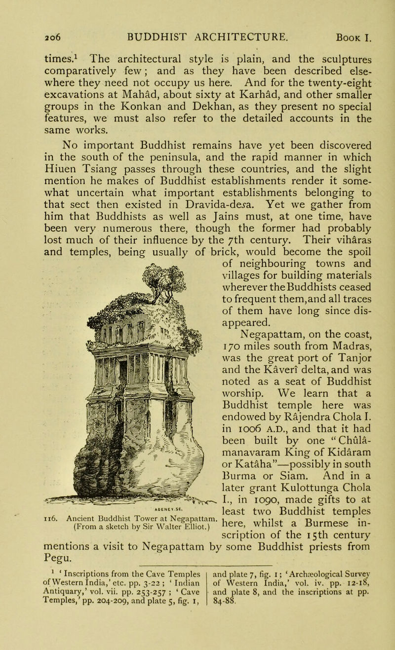 times.1 The architectural style is plain, and the sculptures comparatively few; and as they have been described else- where they need not occupy us here. And for the twenty-eight excavations at Mahad, about sixty at Karhad, and other smaller groups in the Konkan and Dekhan, as they present no special features, we must also refer to the detailed accounts in the same works. No important Buddhist remains have yet been discovered in the south of the peninsula, and the rapid manner in which Hiuen Tsiang passes through these countries, and the slight mention he makes of Buddhist establishments render it some- what uncertain what important establishments belonging to that sect then existed in Dravida-dej-a. Yet we gather from him that Buddhists as well as Jains must, at one time, have been very numerous there, though the former had probably lost much of their influence by the 7th century. Their viharas and temples, being usually of brick, would become the spoil of neighbouring towns and villages for building materials wherever the Buddhists ceased to frequent them,and all traces of them have long since dis- appeared. Negapattam, on the coast, 170 miles south from Madras, was the great port of Tanjor and the Kaveri delta, and was noted as a seat of Buddhist worship. We learn that a Buddhist temple here was endowed by Rajendra Chola I. in 1006 A.D., and that it had been built by one “ Chula- manavaram King of Kidaram or Kataha”—possibly in south Burma or Siam. And in a later grant Kulottunga Chola I., in 1090, made gifts to at least two Buddhist temples 116. Ancient Buddhist Tower at Negapattam. , a R„rmPcP ;n (From a sketch by Sir Walter Elliot.) Here, ^ IlllSt a DUrmese in scription of the 15th century mentions a visit to Negapattam by some Buddhist priests from Pegu. 1 ‘ Inscriptions from the Cave Temples of Western India,’ etc. pp. 3-22 ; ‘ Indian Antiquary,’ vol. vii. pp. 253-257 ; ‘ Cave Temples,’ pp. 204-209, and plate 5, fig. 1, and plate 7, fig. I; ‘ Archaeological Survey of Western India,’ vol. iv. pp. 12-18, and plate 8, and the inscriptions at pp. 84-88.