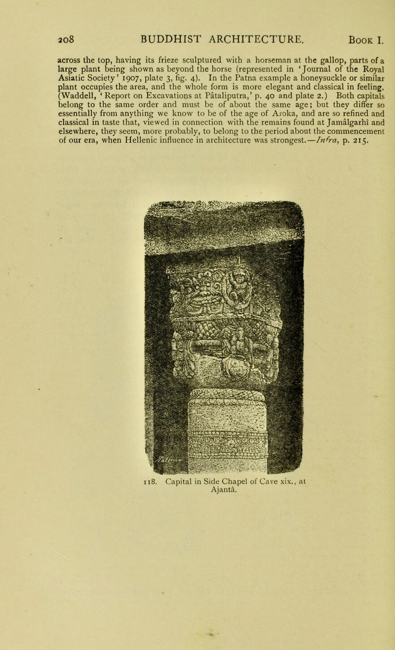 across the top, having its frieze sculptured with a horseman at the gallop, parts of a large plant being shown as beyond the horse (represented in ‘Journal of the Royal Asiatic Society’ 1907, plate 3, fig. 4). In the Patna example a honeysuckle or similar plant occupies the area, and the whole form is more elegant and classical in feeling. (Waddell, ‘Report on Excavations at Pataliputra,’ p. 40 and plate 2.) Both capitals belong to the same order and must be of about the same age; but they differ so essentially from anything we know to be of the age of Aj-oka, and are so refined and classical in taste that, viewed in connection with the remains found at Jamalgarhi and elsewhere, they seem, more probably, to belong to the period about the commencement of our era, when Hellenic influence in architecture was strongest.—Infra, p. 215. 118. Capital in Side Chapel of Cave xix., at Ajanta.