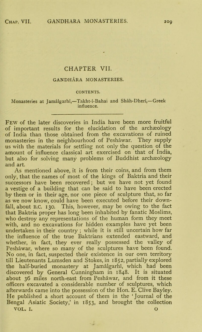 CHAPTER VII. GANDHARA MONASTERIES. CONTENTS. Monasteries at Jamalgarhi,—Takht-i-Bahai and Shah-Dheri,—Greek influence. Few of the later discoveries in India have been more fruitful of important results for the elucidation of the archaeology of India than those obtained from the excavations of ruined monasteries in the neighbourhood of Peshawar. They supply us with the materials for settling not only the question of the amount of influence classical art exercised on that of India, but also for solving many problems of Buddhist archaeology and art. As mentioned above, it is from their coins, and from them only, that the names of most of the kings of Baktria and their successors have been recovered; but we have not yet found a vestige of a building that can be said to have been erected by them or in their age, nor one piece of sculpture that, so far as we now know, could have been executed before their down- fall, about B.C. 130. This, however, may be owing to the fact that Baktria proper has long been inhabited by fanatic Moslims, who destroy any representations of the human form they meet with, and no excavations for hidden examples have yet been undertaken in their country ; while it is still uncertain how far the influence of the true Baktrians extended eastward, and whether, in fact, they ever really possessed the valley of Peshawar, where so many of the sculptures have been found. No one, in fact, suspected their existence in our own territory till Lieutenants Lumsden and Stokes, in 1852, partially explored the half-buried monastery at Jamalgarhi, which had been discovered by General Cunningham in 1848. It is situated about 36 miles north-east from Peshawar, and from it these officers excavated a considerable number of sculptures, which afterwards came into the possession of the Hon. E. Clive Bayley. He published a short account of them in the ‘Journal of the Bengal Asiatic Society,’ in 1853, and brought the collection VOL. I. O