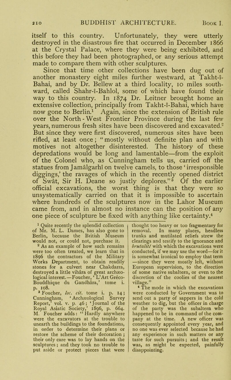 itself to this country. Unfortunately, they were utterly destroyed in the disastrous fire that occurred in December 1866 at the Crystal Palace, where they were being exhibited, and this before they had been photographed, or any serious attempt made to compare them with other sculptures. Since that time other collections have been dug out of another monastery eight miles further westward, at Takht-T- Bahai, and by Dr. Bellew at a third locality, 10 miles south- ward, called Shahr-i-Bahlol, some of which have found their way to this country. In 1874 Dr. Leitner brought home an extensive collection, principally from Takht-i-Bahai, which have now gone to Berlin.1 Again, since the extension of British rule over the North-West Frontier Province during the last few years, numerous fresh sites have been discovered and excavated.2 But since they were first discovered, numerous sites have been rifled, at least once ; “ mostly without definite plan and with motives not altogether disinterested. The history of these depredations would be long and lamentable—from the exploit of the Colonel who, as Cunningham tells us, carried off the statues from Jamalgarht on twelve camels, to those ‘ irresponsible diggings,’ the ravages of which in the recently opened district of Swat, Sir H. Deane so justly deplores.”3 Of the earlier official excavations, the worst thing is that they were so unsystematically carried on that it is impossible to ascertain where hundreds of the sculptures now in the Lahor Museum came from, and in almost no instance can the position of any one piece of sculpture be fixed with anything like certainty.4 1 Quite recently the splendid collection of Mr. M. L. Dames, has also gone to Berlin, because the British Museum would not, or could not, purchase it. 2 As an example of how such remains were too often treated, we learn that in 1896 the contractors of the Military Works Department, to obtain readily stones for a culvert near Chakdarra, destroyed a little vihara of great archaeo- logical interest.—Foucher, ‘ L’Art Greco- Bouddhique du Gandhara,’ tome i. p. 108. 3 Foucher, loc. cit. tome i. p. 14; Cunningham, ‘ Archaeological Survey Report,’ vol. v. p. 46; ‘JournM of the Royal Asiatic Society,’ 1896, p. 664. M. Foucher adds: “Hardly anywhere were the excavators at the trouble to unearth the buildings to the foundations, in order to determine their plans or restore the scheme of their decoration ; their only care was to lay hands on the sculptures ; and they took no trouble to put aside or protect pieces that were thought too heavy or too fragmentary for removal. In many places, headless trunks and mutilated reliefs strew the clearings and testify to the ignorance and brutaliU with which the excavations were conducted, if we may use the word—for it is somewhat ironical to employ that term —since they were mostly left, without European supervision, to the direction of some native subaltern, or even to the discretion of the coolies of the nearest village.” 4 The mode in which the excavations were conducted by Government was to send out a party of sappers in the cold weather to dig, but the officer in charge of the party was the subaltern who happened to be in command of the com- pany at the time. A new officer was consequently appointed every year, and no one was ever selected because he had any experience in such matters or any taste for such pursuits; and the result was, as might be expected, painfully disappointing.