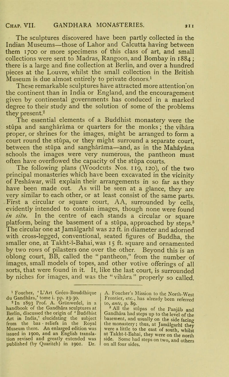 The sculptures discovered have been partly collected in the Indian Museums—those of Lahor and Calcutta having between them 1700 or more specimens of this class of art, and small collections were sent to Madras, Rangoon, and Bombay in 1884 ; there is a large and fine collection at Berlin, and over a hundred pieces at the Louvre, whilst the small collection in the British Museum is due almost entirely to private donors.1 These remarkable sculptures have attracted more attention’on the continent than in India or England, and the encouragement given by continental governments has conduced in a marked degree to their study and the solution of some of the problems they present.2 The essential elements of a Buddhist monastery were the stupa and sangharama or quarters for the monks ; the vihara proper, or shrines for the images, might be arranged to form a court round the stupa, or they might surround a separate court, between the stupa and sangharama—and, as in the Mahayana schools the images were very numerous, the pantheon must often have overflowed the capacity of the stupa courts. The following plans (Woodcuts Nos. 119, 120), of the two principal monasteries which have been excavated in the vicinity of Peshawar, will explain their arrangements in so far as they have been made out. As will be seen at a glance, they are very similar to each other, or at least consist of the same parts. First a circular or square court, AA, surrounded by cells, evidently intended to contain images, though none were found in situ. In the centre of each stands a circular or square platform, being the basement of a stupa, approached by steps.3 The circular one at Jamalgarhi was 22 ft. in diameter and adorned with cross-legged, conventional, seated figures of Buddha, the smaller one, at Takht-T-Bahai, was 15 ft. square and ornamented by two rows of pilasters one over the other. Beyond this is an oblong court, BB, called the “pantheon,” from the number of images, small models of topes, and other votive offerings of all sorts, that were found in it. It, like the last court, is surrounded by niches for images, and was the “vihara” properly so called. 1 Foucher, ‘ L’Art Greco-Bouddhique du Gandhara,’ tome i. pp. 23-30. 2 In 1893 Prof. A. Grunwedel, in a handbook of the Gandhara sculptures at Berlin, discussed the origin of ‘ Buddhist Art in India,’ elucidating the subject from the has - reliefs in the Royal Museum there. An enlarged edition was issued in 1900, and an English transla- tion revised and greatly extended was published (by Quaritch) in 1901. Dr. A. Foucher’s Mission to the North-West Frontier, etc., has already been referred to, ante, p. 89. 3 All the stupas of the Panjab and Gandhara had steps up to the level of the basement, and usually on the side facing the monastery; thus, at Jamalgarhi they were a little to the east of south, whilst at Takht-i-Bahai, they were on the north side. Some had steps on two, and others on all four sides.