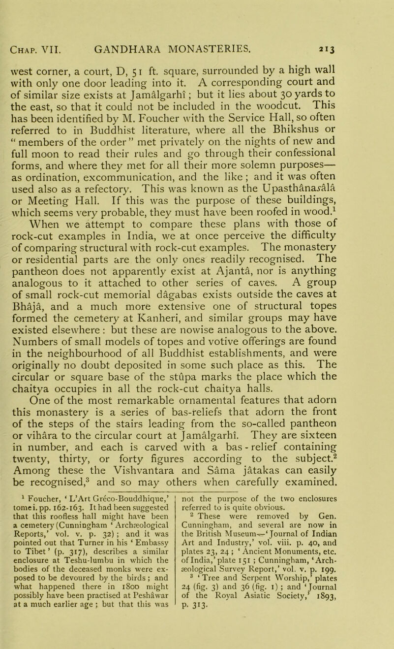 west corner, a court, D, 51 ft. square, surrounded by a high wall with only one door leading into it. A corresponding court and of similar size exists at Jamalgarhi; but it lies about 30 yards to the east, so that it could not be included in the woodcut. This has been identified by M. Foucher with the Service Hall, so often referred to in Buddhist literature, where all the Bhikshus or “ members of the order” met privately on the nights of new and full moon to read their rules and go through their confessional forms, and where they met for all their more solemn purposes— as ordination, excommunication, and the like ; and it was often used also as a refectory. This was known as the Upasthana^ala or Meeting Hall. If this was the purpose of these buildings, which seems very probable, they must have been roofed in wood.1 When we attempt to compare these plans with those of rock-cut examples in India, we at once perceive the difficulty of comparing structural with rock-cut examples. The monastery or residential parts are the only ones readily recognised. The pantheon does not apparently exist at Ajanta, nor is anything analogous to it attached to other series of caves. A group of small rock-cut memorial dagabas exists outside the caves at Bhaja, and a much more extensive one of structural topes formed the cemetery at Kanheri, and similar groups may have existed elsewhere: but these are nowise analogous to the above. Numbers of small models of topes and votive offerings are found in the neighbourhood of all Buddhist establishments, and were originally no doubt deposited in some such place as this. The circular or square base of the stupa marks the place which the chaitya occupies in all the rock-cut chaitya halls. One of the most remarkable ornamental features that adorn this monastery is a series of bas-reliefs that adorn the front of the steps of the stairs leading from the so-called pantheon or vihara to the circular court at jamalgarhi. They are sixteen in number, and each is carved with a bas-relief containing twenty, thirty, or forty figures according to the subject.2 Among these the Vishvantara and Sama jatakas can easily be recognised,3 and so may others when carefully examined. 1 Foucher, ‘ L’Art Greco-Bouddhique,’ tomei.pp. 162-163. It had been suggested that this roofless hall might have been a cemetery (Cunningham ‘ Archaeological Reports,’ vol. v. p. 32); and it was pointed out that Turner in his ‘ Embassy to Tibet’ (p. 317), describes a similar enclosure at Teshu-lumbu in which the bodies of the deceased monks were ex- posed to be devoured by the birds; and what happened there in 1800 might possibly have been practised at Peshlwar at a much earlier age ; but that this was not the purpose of the two enclosures referred to is quite obvious. 2 These were removed by Gen. Cunningham, and several are now in the British Museum—‘Journal of Indian Art and Industry,’ vol. viii. p. 40, and plates 23, 24 ; ‘ Ancient Monuments, etc. of India,’plate 151 ; Cunningham, ‘Arch- aeological Survey Report,’ vol. v. p. 199. 3 ‘ Tree and Serpent Worship,’ plates 24 (fig. 3) and 36 (fig. 1) ; and ‘Journal of the Royal Asiatic Society,’ 1893, P- 313-