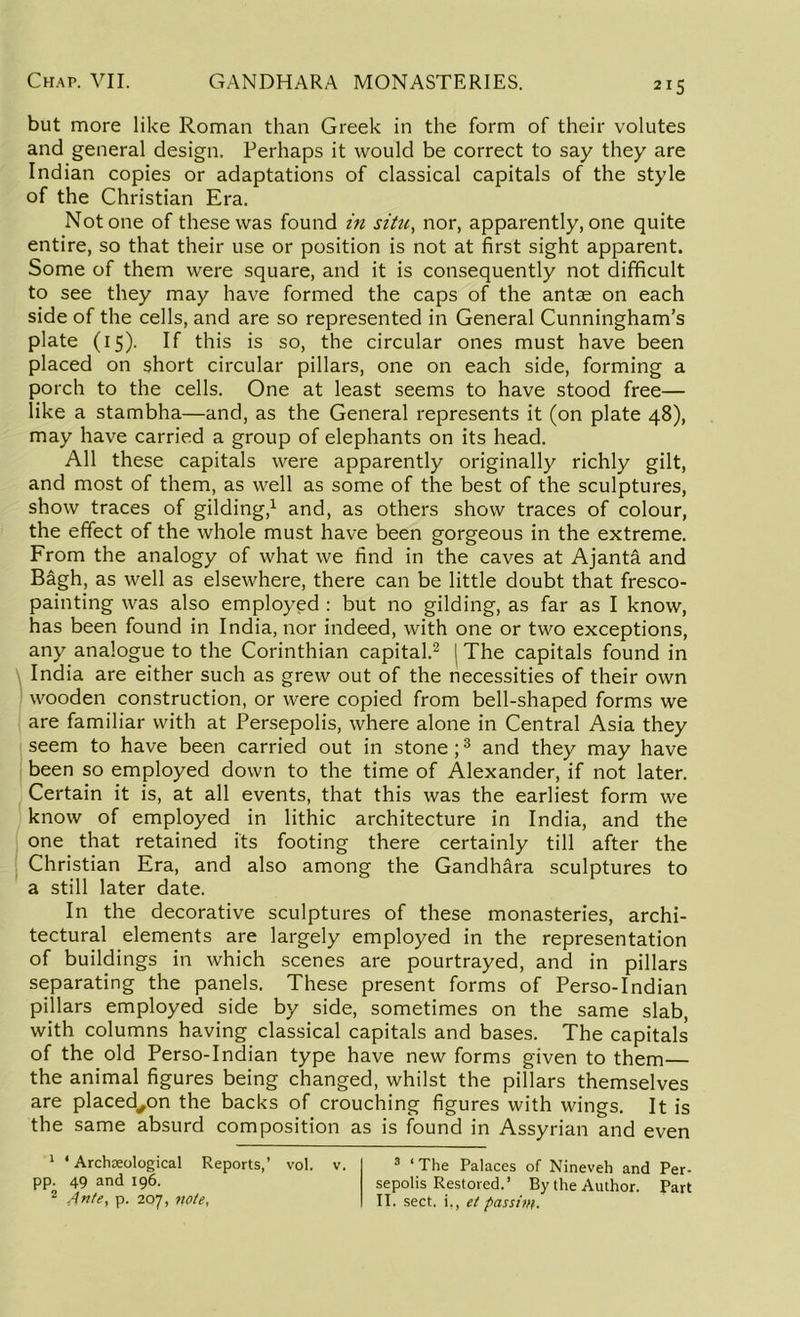 but more like Roman than Greek in the form of their volutes and general design. Perhaps it would be correct to say they are Indian copies or adaptations of classical capitals of the style of the Christian Era. Notone of these was found in situ, nor, apparently, one quite entire, so that their use or position is not at first sight apparent. Some of them were square, and it is consequently not difficult to see they may have formed the caps of the antse on each side of the cells, and are so represented in General Cunningham’s plate (15). If this is so, the circular ones must have been placed on short circular pillars, one on each side, forming a porch to the cells. One at least seems to have stood free— like a stambha—and, as the General represents it (on plate 48), may have carried a group of elephants on its head. All these capitals were apparently originally richly gilt, and most of them, as well as some of the best of the sculptures, show traces of gilding,1 and, as others show traces of colour, the effect of the whole must have been gorgeous in the extreme. From the analogy of what we find in the caves at Ajanta and Bagh, as well as elsewhere, there can be little doubt that fresco- painting was also employed : but no gilding, as far as I know, has been found in India, nor indeed, with one or two exceptions, any analogue to the Corinthian capital.2 The capitals found in India are either such as grew out of the necessities of their own wooden construction, or were copied from bell-shaped forms we are familiar with at Persepolis, where alone in Central Asia they seem to have been carried out in stone;3 and they may have been so employed down to the time of Alexander, if not later. Certain it is, at all events, that this was the earliest form we know of employed in lithic architecture in India, and the one that retained its footing there certainly till after the Christian Era, and also among the Gandhara sculptures to a still later date. In the decorative sculptures of these monasteries, archi- tectural elements are largely employed in the representation of buildings in which scenes are pourtrayed, and in pillars separating the panels. These present forms of Perso-Indian pillars employed side by side, sometimes on the same slab, with columns having classical capitals and bases. The capitals of the old Perso-Indian type have new forms given to them— the animal figures being changed, whilst the pillars themselves are placed^on the backs of crouching figures with wings. It is the same absurd composition as is found in Assyrian and even 1 * Archoeological Reports,’ vol. v. pp. 49 and 196. 2 Ante, p. 207, note, 3 ‘The Palaces of Nineveh and Per- sepolis Restored.’ By the Author. Part II. sect, i,, el passim.