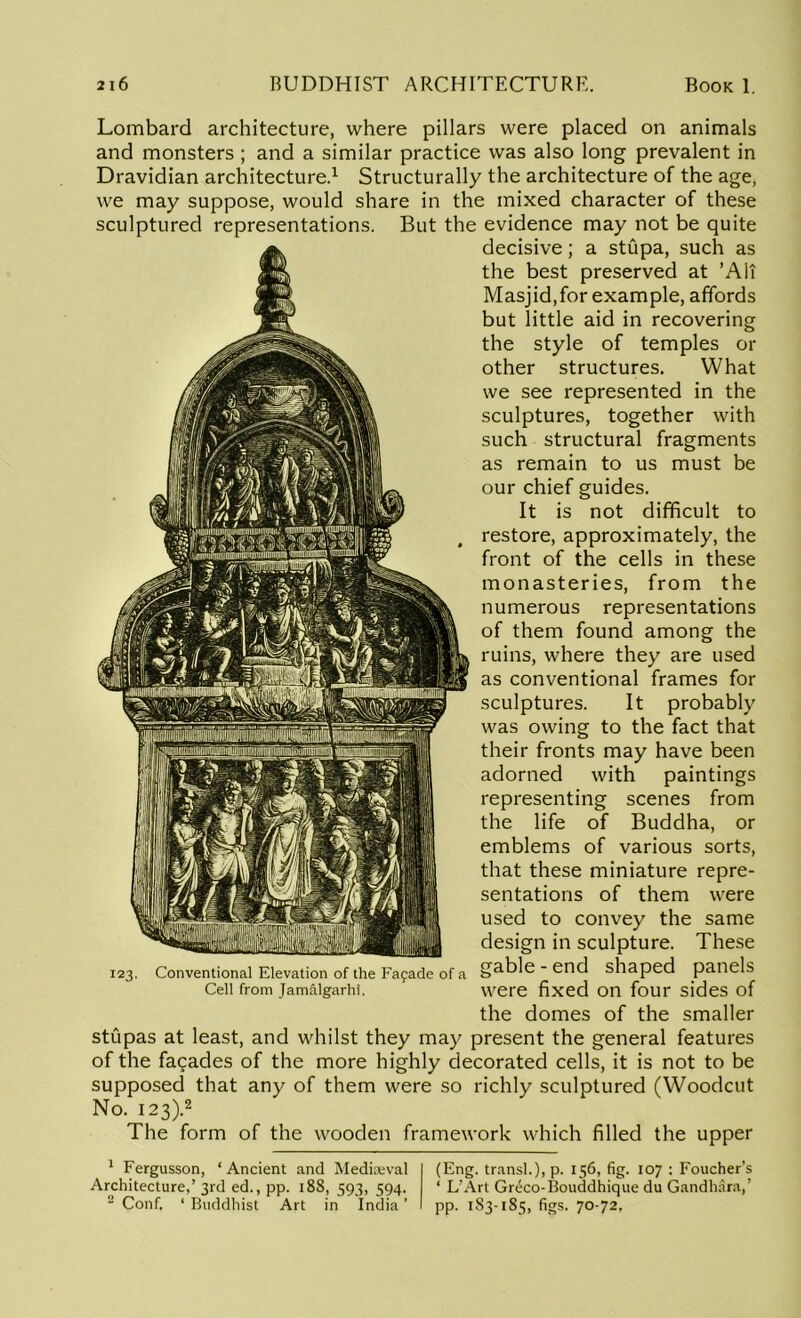 Lombard architecture, where pillars were placed on animals and monsters ; and a similar practice was also long prevalent in Dravidian architecture.1 Structurally the architecture of the age, we may suppose, would share in the mixed character of these sculptured representations. But the evidence may not be quite decisive; a stupa, such as the best preserved at ’Alt Masjid,for example, affords but little aid in recovering the style of temples or other structures. What we see represented in the sculptures, together with such structural fragments as remain to us must be our chief guides. It is not difficult to restore, approximately, the front of the cells in these monasteries, from the numerous representations of them found among the ruins, where they are used as conventional frames for sculptures. It probably was owing to the fact that their fronts may have been adorned with paintings representing scenes from the life of Buddha, or emblems of various sorts, that these miniature repre- sentations of them were used to convey the same design in sculpture. These 123. Conventional Elevation of the Fafade of a §3.ble - end shaped panels Cell from jamaigarhi. ' were fixed on four sides of the domes of the smaller stupas at least, and whilst they may present the general features of the facades of the more highly decorated cells, it is not to be supposed that any of them were so richly sculptured (Woodcut No. 123).2 The form of the wooden framework which filled the upper 1 Fergusson, ‘ Ancient and Medieval Architecture,’ 3rd ed., pp. 188, 593, 594. 2 Conf, ‘ Buddhist Art in India ’ (Eng. transl.), p. 156, fig. 107 : Foucher’s ‘ L’Art Greco-Bouddhique du Gandhara,’ pp. 183-1S5, figs. 70-72,