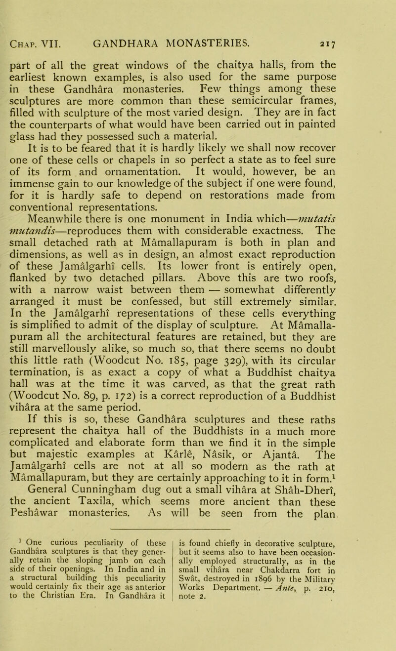 part of all the great windows of the chaitya halls, from the earliest known examples, is also used for the same purpose in these Gandhara monasteries. Few things among these sculptures are more common than these semicircular frames, filled with sculpture of the most varied design. They are in fact the counterparts of what would have been carried out in painted glass had they possessed such a material. It is to be feared that it is hardly likely we shall now recover one of these cells or chapels in so perfect a state as to feel sure of its form and ornamentation. It would, however, be an immense gain to our knowledge of the subject if one were found, for it is hardly safe to depend on restorations made from conventional representations. Meanwhile there is one monument in India which—mutatis mutandis—reproduces them with considerable exactness. The small detached rath at Mamallapuram is both in plan and dimensions, as well as in design, an almost exact reproduction of these Jamalgarhi cells. Its lower front is entirely open, flanked by two detached pillars. Above this are two roofs, with a narrow waist between them — somewhat differently arranged it must be confessed, but still extremely similar. In the Jamalgarhi representations of these cells everything is simplified to admit of the display of sculpture. At Mamalla- puram all the architectural features are retained, but they are still marvellously alike, so much so, that there seems no doubt this little rath (Woodcut No. 185, page 329), with its circular termination, is as exact a copy of what a Buddhist chaitya hall was at the time it was carved, as that the great rath (Woodcut No. 89, p. 172) is a correct reproduction of a Buddhist vihara at the same period. If this is so, these Gandhara sculptures and these raths represent the chaitya hall of the Buddhists in a much more complicated and elaborate form than we find it in the simple but majestic examples at Karle, Nasik, or Ajanta. The Jamalgarhi cells are not at all so modern as the rath at Mamallapuram, but they are certainly approaching to it in form.1 General Cunningham dug out a small vihara at Shah-Dheri, the ancient Taxila, which seems more ancient than these Peshawar monasteries. As will be seen from the plan 1 One curious peculiarity of these Gandhara sculptures is that they gener- ally retain the sloping jamb on each side of their openings. In India and in a structural building this peculiarity would certainly fix their age as anterior to the Christian Era. In Gandhara it is found chiefly in decorative sculpture, but it seems also to have been occasion- ally employed structurally, as in the small viMra near Chakdarra fort in SwAt, destroyed in 1896 by the Military Works Department. — Ante, p. 210, note 2.