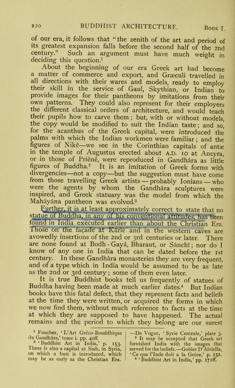 of our era, it follows that “ the zenith of the art and period of its greatest expansion falls before the second half of the 2nd century.” Such an argument must have much weight in deciding this question.1 About the beginning of our era Greek art had become a matter of commerce and export, and Graeculi travelled in all directions with their wares and models, ready to employ their skill in the service of Gaul, Skythian, or Indian to provide images for their pantheons by imitations from their own patterns. They could also represent for their employers the different classical orders of architecture, and would teach their pupils how to carve them ; but, with or without models, the copy would be modified to suit the Indian taste ; and so| for the acanthus of the Greek capital, were introduced the palms with which the Indian workmen were familiar ; and the figures of Nike—we see in the Corinthian capitals of ante in the temple of Augustus erected about A.D. io at Ancyra, or in those of Priene, were reproduced in Gandhara as little figures of Buddha.2 It is an imitation of Greek forms with divergencies—not a copy—but the suggestion must have come from those travelling Greek artists — probably Ionians — who were the agents by whom the Gandhara sculptures were inspired, and Greek statuary was the model from which the Mahayana pantheon was evolved.3 FurthgU it is at least approximately correct to state that no statue Buddha, in any of his conventional attitudes, has been found in India executed earlier than about the Christian Era. Those' on the facade at Karlg and in the western caves are avowedly insertions of the 2nd or 3rd centuries or later. There are none found at Bodh - Gaya, Bharaut, or Sanchi; nor do I know of any one in India that can be dated before the 1st century. In these Gandhara monasteries they are very frequent, and of a type which in India would be assumed to be as late as the 2nd or 3rd century; some of them even later. It is true Buddhist books tell us frequently of statues of Buddha having been made at much earlier dates.4 But Indian books have this fatal defect, that they represent facts and beliefs at the time they were written, or acquired the forms in which we now find them, without much reference to facts at the time at which they are supposed to have happened. The actual remains and the period to which they belong are our surest 1 Foucher, ‘ L’Art Greco-Bouddhique da Gandhara,’ tome i. pp. 40ff. ‘Buddhist Art in India,’ p. 153. There is also a capital at Siah, in Syria, on which a bust is introduced, which may be as early as the Christian Era. —De Vogue, ‘ Syrie Centrale,’ plate 3. 3 It may be accepted that Greek art furnished India with the images that served for the beliefs.—Goblet D’Alviella, ‘ Ce que l’lnde doit a la Grece,’ p. 152. * ‘ Buddhist Art in India,’ pp. 171 AT.