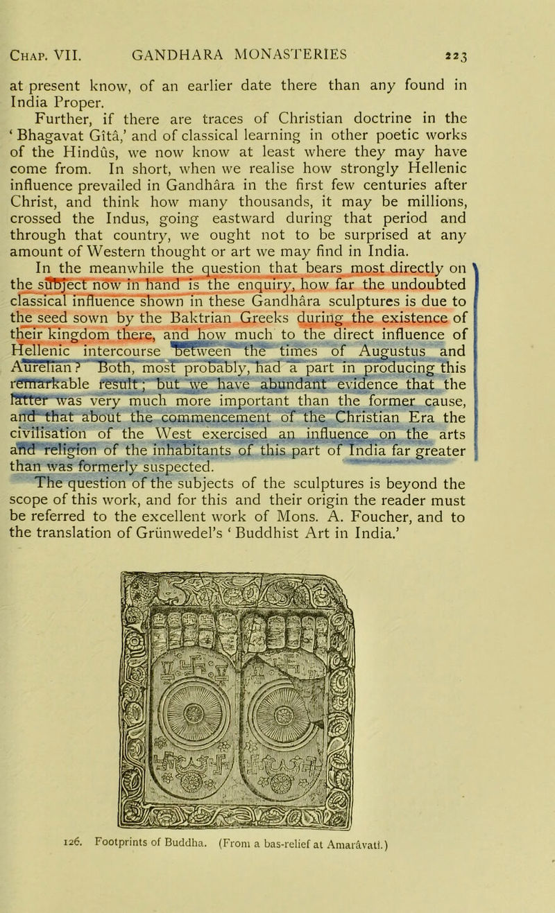 at present know, of an earlier date there than any found in India Proper. Further, if there are traces of Christian doctrine in the ‘ Bhagavat Gita,’ and of classical learning in other poetic works of the Hindus, we now know at least where they may have come from. In short, when we realise how strongly Hellenic influence prevailed in Gandhara in the first few centuries after Christ, and think how many thousands, it may be millions, crossed the Indus, going eastward during that period and through that country, we ought not to be surprised at any amount of Western thought or art we may find in India. In the meanwhile the question that bears most directly on ' the siTBjecE now in handTsthe enquiry, how far the undoubted classical influence shown in these Gandhara sculptures is due to the seed sown by the Baktrian Greeks during the existence of their kingdom there, and how much to the direct influence of Hellenic intercourse between* the times of Augustus and Aurelian 7 BotH7 mosT probably, had IT part in producing this remarkable result; but we have abundant evidence that the fetter was very much more important than the former cause, and that about the commencement of the Christian Era the civilisation of the West exercised an influence on the arts and religion of the inhabitants of this part of India far greater than was formerly suspected. The question of the subjects of the sculptures is beyond the scope of this work, and for this and their origin the reader must be referred to the excellent work of Mons. A. Foucher, and to the translation of Grunwedel’s ‘ Buddhist Art in India.’ 126. Footprints of Buddha. (From a bas-relief at Amar&vati.)