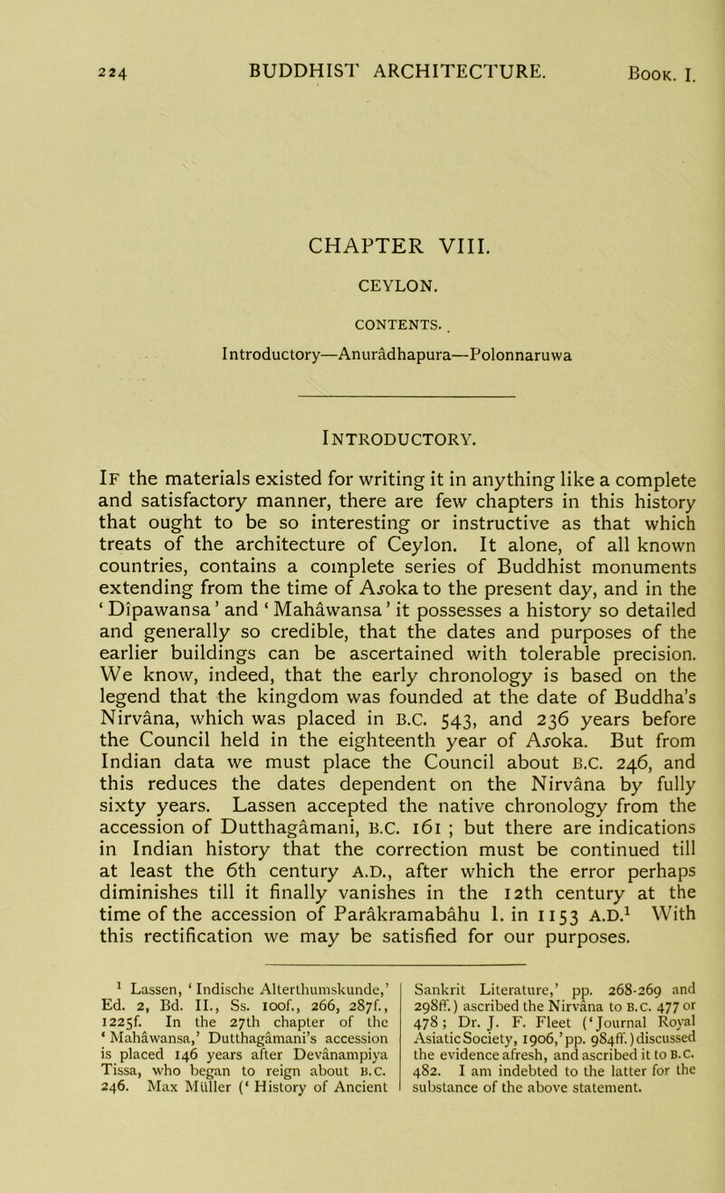 CHAPTER VIII. CEYLON. CONTENTS. . Introductory—Anuradhapura—Polonnaruwa Introductory. If the materials existed for writing it in anything like a complete and satisfactory manner, there are few chapters in this history that ought to be so interesting or instructive as that which treats of the architecture of Ceylon. It alone, of all known countries, contains a complete series of Buddhist monuments extending from the time of Ajoka to the present day, and in the ‘ Dipawansa ’ and ‘ Mahawansa ’ it possesses a history so detailed and generally so credible, that the dates and purposes of the earlier buildings can be ascertained with tolerable precision. We know, indeed, that the early chronology is based on the legend that the kingdom was founded at the date of Buddha’s Nirvana, which was placed in B.C. 543, and 236 years before the Council held in the eighteenth year of A^oka. But from Indian data we must place the Council about B.C. 246, and this reduces the dates dependent on the Nirvana by fully sixty years. Lassen accepted the native chronology from the accession of Dutthagamani, B.C. 161 ; but there are indications in Indian history that the correction must be continued till at least the 6th century A.D., after which the error perhaps diminishes till it finally vanishes in the 12th century at the time of the accession of Parakramabahu 1. in 1153 A.D.1 With this rectification we may be satisfied for our purposes. 1 Lassen, ‘ Indische Allerthuinskunde,’ Ed. 2, Bd. II., Ss. ioof., 266, 287!., 1225I. In the 27th chapter of the ‘ Mahawansa,’ Dutthagamani’s accession is placed 146 years after Devanampiya Tissa, who began to reign about B.C. 246. Max Mtiller (‘ History of Ancient Sankrit Literature,’ pp. 268-269 and 298ft'.) ascribed the Nirvana to B.c. 477 or 478; Dr. J. F. Fleet (‘Journal Royal Asiatic Society, 1906,’pp. 984ft'.) discussed the evidence afresh, and ascribed it to B.c. 482. I am indebted to the latter for the substance of the above statement.