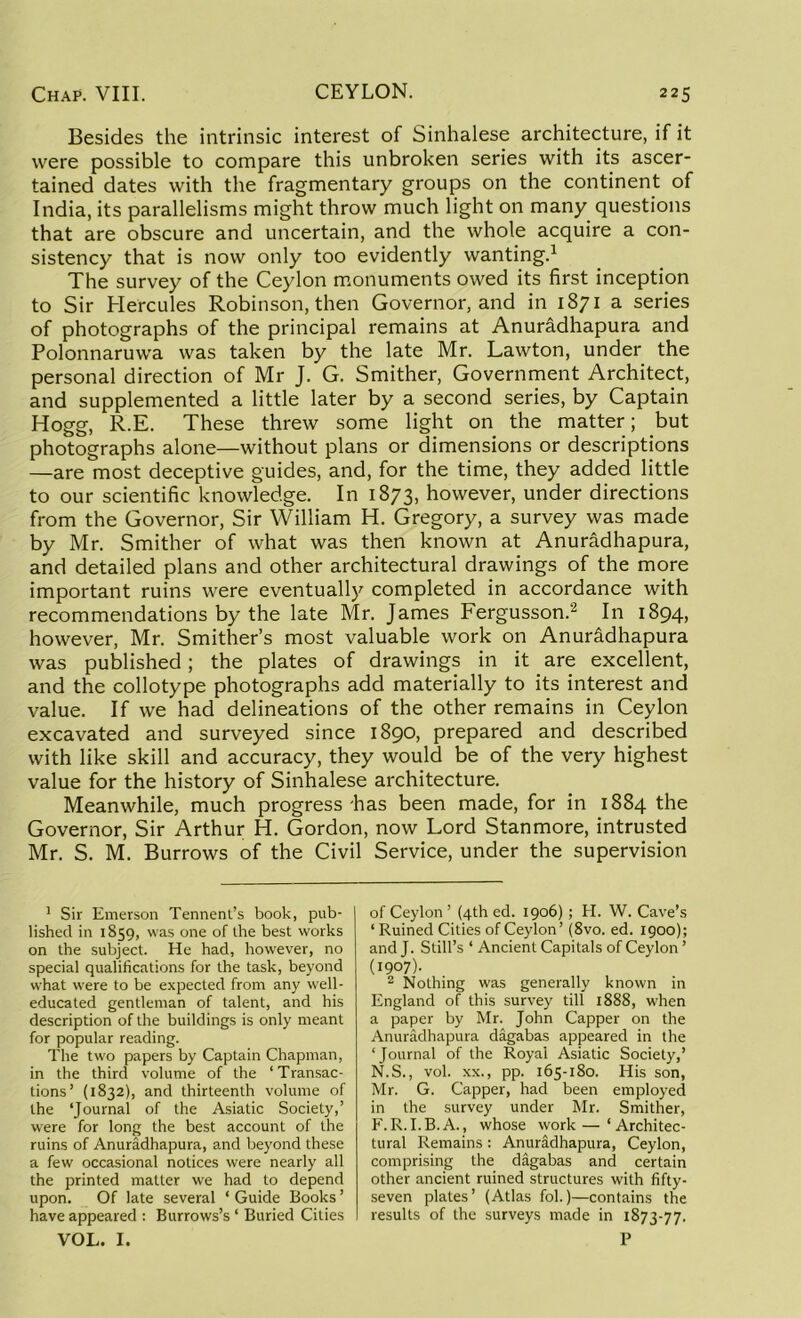Besides the intrinsic interest of Sinhalese architecture, if it were possible to compare this unbroken series with its ascer- tained dates with the fragmentary groups on the continent of India, its parallelisms might throw much light on many questions that are obscure and uncertain, and the whole acquire a con- sistency that is now only too evidently wanting.1 The survey of the Ceylon monuments owed its first inception to Sir Hercules Robinson, then Governor, and in 1871 a series of photographs of the principal remains at Anuradhapura and Polonnaruwa was taken by the late Mr. Lawton, under the personal direction of Mr J. G. Smither, Government Architect, and supplemented a little later by a second series, by Captain Hogg, R.E. These threw some light on the matter; but photographs alone—without plans or dimensions or descriptions —are most deceptive guides, and, for the time, they added little to our scientific knowledge. In 1873, however, under directions from the Governor, Sir William H. Gregory, a survey was made by Mr. Smither of what was then known at Anuradhapura, and detailed plans and other architectural drawings of the more important ruins were eventually completed in accordance with recommendations by the late Mr. James Fergusson.2 In 1894, however, Mr. Smither’s most valuable work on Anuradhapura was published; the plates of drawings in it are excellent, and the collotype photographs add materially to its interest and value. If we had delineations of the other remains in Ceylon excavated and surveyed since 1890, prepared and described with like skill and accuracy, they would be of the very highest value for the history of Sinhalese architecture. Meanwhile, much progress 'has been made, for in 1884 the Governor, Sir Arthur H. Gordon, now Lord Stanmore, intrusted Mr. S. M. Burrows of the Civil Service, under the supervision 1 Sir Emerson Tennent’s book, pub- lished in 1859, was one of the best works on the subject. He had, however, no special qualifications for the task, beyond what were to be expected from any well- educated gentleman of talent, and his description of the buildings is only meant for popular reading. The two papers by Captain Chapman, in the third volume of the ‘Transac- tions’ (1832), and thirteenth volume of the ‘Journal of the Asiatic Society,’ were for long the best account of the ruins of Anuradhapura, and beyond these a few occasional notices were nearly all the printed matter we had to depend upon. Of late several ‘ Guide Books ’ have appeared : Burrows’s ‘ Buried Cities VOL. I. of Ceylon ’ (4th ed. 1906); H. W. Cave’s ‘ Ruined Cities of Ceylon’ (8vo. ed. 1900); and T- Still’s ‘ Ancient Capitals of Ceylon ’ (1907). 2 Nothing was generally known in England of this survey till 1888, when a paper by Mr. John Capper on the Anuradhapura dagabas appeared in the ‘Journal of the Royal Asiatic Society,’ N.S., vol. xx., pp. 165-180. His son, Mr. G. Capper, had been employed in the survey under Mr. Smither, F.R.I.B.A., whose work—‘Architec- tural Remains : Anuradhapura, Ceylon, comprising the dagabas and certain other ancient ruined structures with fifty- seven plates’ (Atlas fol.)—contains the results of the surveys made in 1873-77. P