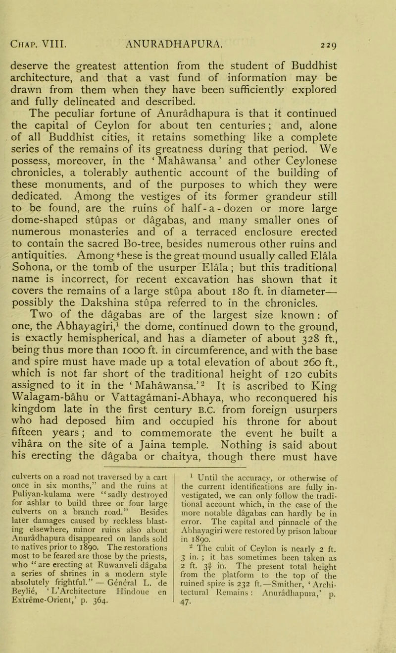 deserve the greatest attention from the student of Buddhist architecture, and that a vast fund of information may be drawn from them when they have been sufficiently explored and fully delineated and described. The peculiar fortune of Anuradhapura is that it continued the capital of Ceylon for about ten centuries; and, alone of all Buddhist cities, it retains something like a complete series of the remains of its greatness during that period. We possess, moreover, in the ‘Mahawansa’ and other Ceylonese chronicles, a tolerably authentic account of the building of these monuments, and of the purposes to which they were dedicated. Among the vestiges of its former grandeur still to be found, are the ruins of half-a-dozen or more large dome-shaped stupas or dagabas, and many smaller ones of numerous monasteries and of a terraced enclosure erected to contain the sacred Bo-tree, besides numerous other ruins and antiquities. Among Hiese is the great mound usually called Elala Sohona, or the tomb of the usurper Elala; but this traditional name is incorrect, for recent excavation has shown that it covers the remains of a large stupa about 180 ft. in diameter— possibly the Dakshina stupa referred to in the chronicles. Two of the dagabas are of the largest size known : of one, the Abhayagiri,1 the dome, continued down to the ground, is exactly hemispherical, and has a diameter of about 328 ft., being thus more than 1000 ft. in circumference, and with the base and spire must have made up a total elevation of about 260 ft., which is not far short of the traditional height of 120 cubits assigned to it in the ‘Mahawansa.’2 It is ascribed to King Walagam-bahu or Vattagamani-Abhaya, who reconquered his kingdom late in the first century B.C. from foreign usurpers who had deposed him and occupied his throne for about fifteen years; and to commemorate the event he built a vihara on the site of a Jaina temple. Nothing is said .about his erecting the dagaba or chaitya, though there must have culverts on a road not traversed by a cart once in six months,” and the ruins at Puliyan-kulama were “sadly destroyed for ashlar to build three or four large culverts on a branch road.” Besides later damages caused by reckless blast- ing elsewhere, minor ruins also about Anuradhapura disappeared on lands sold to natives prior to 1890. The restorations most to be feared are those by the priests, who “are erecting at Ruwanveli digaba a series of shrines in a modern style absolutely frightful.” — General L. de Beylie, ‘ L’Architecture Ilindoue en Extreme-Orient,’ p. 364. 1 Until the accuracy, or otherwise of the current identifications are fully in- vestigated, we can only follow the tradi- tional account which, in the case of the more notable dagabas can hardly be in error. The capital and pinnacle of the Abhayagiri were restored by prison labour in 1890. 2 The cubit of Ceylon is nearly 2 ft. 3 in. ; it has sometimes been taken as 2 ft. 3f in. The present total height from the platform to the top of the ruined spire is 232 ft.— Smither, ‘Archi- tectural Remains: Anuradhapura,’ p. 47-