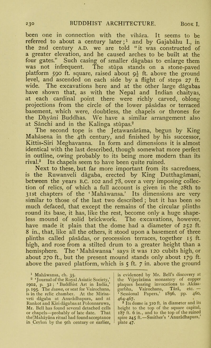 been one in connection with the vihara. It seems to be referred to about a century later;1 and by Gajabahu I., in the 2nd century A.D. we are told “it was constructed of a greater elevation, and he caused arches to be built at the four gates.” Such casing of smaller dagabas to enlarge them was not infrequent. The stupa stands on a stone-paved platform 590 ft. square, raised about gj- ft. above the ground level, and ascended on each side by a flight of steps 27 ft. wide. The excavations here and at the other large dagabas have shown that, as with the Nepal and Indian chaityas, at each cardinal point there were richly carved, oblong projections from the circle of the lower pasadas or terraced basement, which were, doubtless, the chapels or thrones for the Dhyani Buddhas. We have a similar arrangement also at Sanchi and in the Kalinga stupas.2 The second tope is the Jetawanarama, begun by King Mahasena in the 4th century, and finished by his successor, Kittis-Siri Meghavanna. In form and dimensions it is almost identical with the last described, though somewhat more perfect in outline, owing probably to its being more modern than its rival.3 Its chapels seem to have been quite ruined. Next to these, but far more important from its sacredness, is the Ruwanveli dagaba, erected by King Dutthagamani, between the years B.C. 102 and 78, over a very imposing collec- tion of relics, of which a full account is given in the 28th to 31st chapters of the ‘Mahawansa.’ Its dimensions are very similar to those of the last two described ; but it has been so much defaced, that except the remains of the circular plinths round its base, it has, like the rest, become only a huge shape- less mound of solid brickwork. The excavations, however, have made it plain that the dome had a diameter of 252 ft. 8 in., that, like all the others, it stood upon a basement of three plinths called pasadas, or procession terraces, together 15 ft. high, and rose from a stilted drum to a greater height than a hemisphere. The ‘Mahawansa’ says it was 120 cubits high, or about 270 ft., but the present mound stands only about 179 ft. above the paved platform, which is 5 ft. 7 in. above the ground 1 Mahawansa, ch. 35. 2 ‘Journal of the Royal Asiatic Society,’ 1902, p. 32 ; ‘ Buddhist Art in India,’ p. 195. The itsaua, or seat for Vairochana. is in the relic chamber. At the Mirisa- veti dagaba at Anuradhapura, and at Rankot and Kiri dagabas at Polonnaruwa, Mr. Bell has found several detached cells or chapels—probably of late date. That thelMahSyana ritual had found acceptance in Ceylon by the 9th century or earlier, is evidenced by Mr. Bell’s discovery at the Vijayarama monastery of copper plaques bearing invocations to Akasa- garbha, Vairochana, Tara, etc. — ‘ Sessional Papers,’ 1S96, pp. 460, 464-467. . 3 Its dome is 310 ft. in diameter and its height to the top of the square capital, 187 ft. 6 in., and to the top of the ruined spire 245 ft.—Smither’s ‘Anuradhapura,’ plate 47.