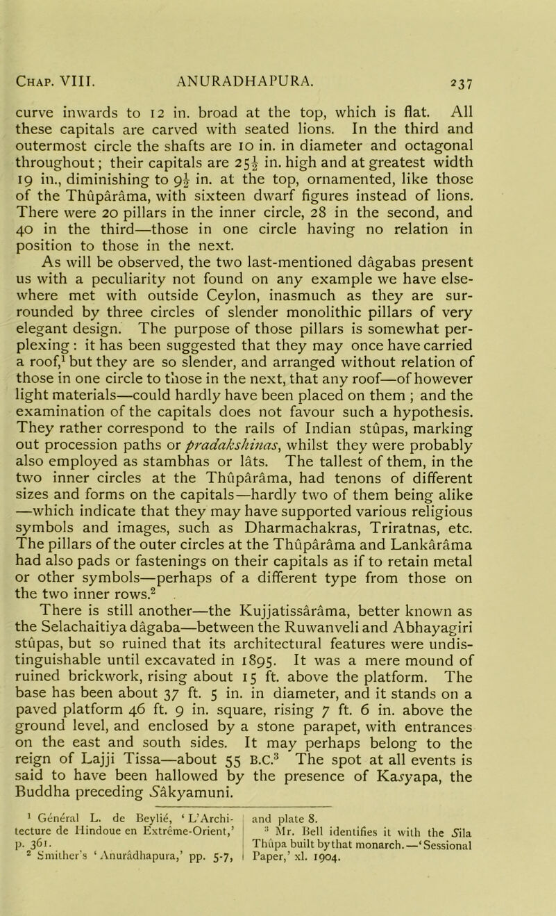 curve inwards to 12 in. broad at the top, which is flat. All these capitals are carved with seated lions. In the third and outermost circle the shafts are 10 in. in diameter and octagonal throughout; their capitals are 25^ in. high and at greatest width 19 in., diminishing to gb in. at the top, ornamented, like those of the Thuparama, with sixteen dwarf figures instead of lions. There were 20 pillars in the inner circle, 28 in the second, and 40 in the third—those in one circle having no relation in position to those in the next. As will be observed, the two last-mentioned dagabas present us with a peculiarity not found on any example we have else- where met with outside Ceylon, inasmuch as they are sur- rounded by three circles of slender monolithic pillars of very elegant design. The purpose of those pillars is somewhat per- plexing : it has been suggested that they may once have carried a roof,1 but they are so slender, and arranged without relation of those in one circle to those in the next, that any roof—of however light materials—could hardly have been placed on them ; and the examination of the capitals does not favour such a hypothesis. They rather correspond to the rails of Indian stupas, marking out procession paths or pradakshinas, whilst they were probably also employed as stambhas or lats. The tallest of them, in the two inner circles at the Thuparama, had tenons of different sizes and forms on the capitals—hardly two of them being alike —which indicate that they may have supported various religious symbols and images, such as Dharmachakras, Triratnas, etc. The pillars of the outer circles at the Thuparama and Lankarama had also pads or fastenings on their capitals as if to retain metal or other symbols—perhaps of a different type from those on the two inner rows.2 There is still another—the Kujjatissarama, better known as the Selachaitiya dagaba—between the Ruwanveli and Abhayagiri stupas, but so ruined that its architectural features were undis- tinguishable until excavated in 1895. It was a mere mound of ruined brickwork, rising about 15 ft. above the platform. The base has been about 37 ft. 5 in. in diameter, and it stands on a paved platform 46 ft. 9 in. square, rising 7 ft. 6 in. above the ground level, and enclosed by a stone parapet, with entrances on the east and south sides. It may perhaps belong to the reign of Lajji Tissa—about 55 B.C.3 The spot at all events is said to have been hallowed by the presence of Ka^yapa, the Buddha preceding .Sakyamuni. 1 General L. de Beylie, ‘ L’Archi- j and plate 8. lecture de Ilindoue en Extreme-Orient,’ ' :i Mr. Bell identifies it with the Sila p. 361. Thiipa built bythat monarch.—‘Sessional 2 Smither’s ‘ Anuradhapura,’ pp. 5-7, 1 Taper,’xl. 1904.