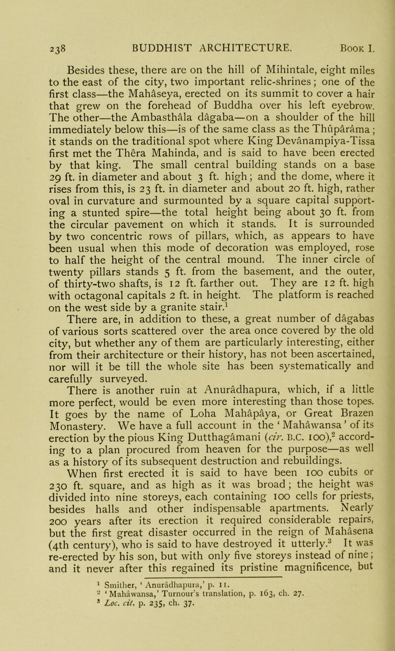 Besides these, there are on the hill of Mihintale, eight miles to the east of the city, two important relic-shrines; one of the first class—the Mahaseya, erected on its summit to cover a hair that grew on the forehead of Buddha over his left eyebrow. The other—the Ambasthala dagaba—on a shoulder of the hill immediately below this—is of the same class as the Thuparama ; it stands on the traditional spot where King Devanampiya-Tissa first met the Thera Mahinda, and is said to have been erected by that king. The small central building stands on a base 29 ft. in diameter and about 3 ft. high; and the dome, where it rises from this, is 23 ft. in diameter and about 20 ft. high, rather oval in curvature and surmounted by a square capital support- ing a stunted spire—the total height being about 30 ft. from the circular pavement on which it stands. It is surrounded by two concentric rows of pillars, which, as appears to have been usual when this mode of decoration was employed, rose to half the height of the central mound. The inner circle of twenty pillars stands 5 ft. from the basement, and the outer, of thirty-two shafts, is 12 ft. farther out. They are 12 ft. high with octagonal capitals 2 ft. in height. The platform is reached on the west side by a granite stair.1 There are, in addition to these, a great number of dagabas of various sorts scattered over the area once covered by the old city, but whether any of them are particularly interesting, either from their architecture or their history, has not been ascertained, nor will it be till the whole site has been systematically and carefully surveyed. There is another ruin at Anuradhapura, which, if a little more perfect, would be even more interesting than those topes. It goes by the name of Loha Mahapaya, or Great Brazen Monastery. We have a full account in the ‘ Mahawansa ’ of its erection by the pious King Dutthagamani (cir. B.C. 100),2 accord- ing to a plan procured from heaven for the purpose—as well as a history of its subsequent destruction and rebuildings. When first erected it is said to have been 100 cubits or 230 ft. square, and as high as it was broad ; the height was divided into nine storeys, each containing 100 cells for priests, besides halls and other indispensable apartments. Nearly 200 years after its erection it required considerable repairs, but the first great disaster occurred in the reign of Mahasena (4th century), who is said to have destroyed it utterly.3 It was re-erected by his son, but with only five storeys instead of nine; and it never after this regained its pristine magnificence, but 1 Smilher, ‘ Anuradhapura,’ p. 11. - ‘Mahawansa,’ Tumour’s translation, p. 163, ch. 27. 8 Loc. cit. p. 235, ch. 37.