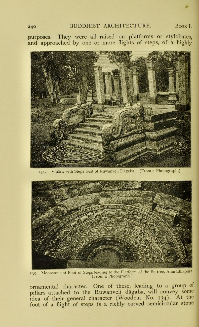 purposes. They were all raised on platforms or stylobates, and approached by one or more flights of steps, of a highly 134. Vihara with Steps west of Ruwanveli Dagaba. (From a Photograph.) r35- Moonstone at Foot of Steps leading to the Platform of the Bo-tree, Anuradhapura. (From a Photograph.) ornamental character. One of these, leading to a group of pillars attached to the Ruwanveli dagaba, will convey some idea of their general character (Woodcut No. 134). At the foot of a flight of steps is a richly carved semicircular stone