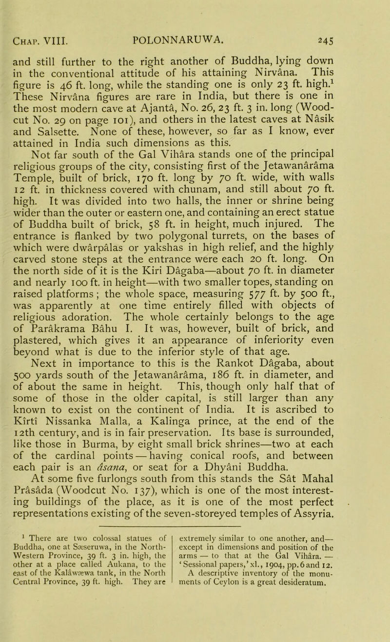 and still further to the right another of Buddha, lying down in the conventional attitude of his attaining Nirvana. This figure is 46 ft. long, while the standing one is only 23 ft. high.1 These Nirvana figures are rare in India, but there is one in the most modern cave at Ajanta, No. 26, 23 ft. 3 in. long (Wood- cut No. 29 on page 101), and others in the latest caves at Nasik and Salsette. None of these, however, so far as I know, ever attained in India such dimensions as this. Not far south of the Gal Vihara stands one of the principal religious groups of the city, consisting first of the Jetawanarama Temple, built of brick, 170 ft. long by 70 ft. wide, with walls 12 ft. in thickness covered with chunam, and still about JO ft. high. It was divided into two halls, the inner or shrine being wider than the outer or eastern one, and containing an erect statue of Buddha built of brick, 58 ft. in height, much injured. The entrance is flanked by two polygonal turrets, on the bases of which were dwarpalas or yakshas in high relief, and the highly carved stone steps at the entrance were each 20 ft. long. On the north side of it is the Kiri Dagaba—about 70 ft. in diameter and nearly 100 ft. in height—with two smaller topes, standing on raised platforms ; the whole space, measuring 577 ft. by 500 ft., was apparently at one time entirely filled with objects of religious adoration. The whole certainly belongs to the age of Parakrama Bahu I. It was, however, built of brick, and plastered, which gives it an appearance of inferiority even beyond what is due to the inferior style of that age. Next in importance to this is the Rankot Dagaba, about 500 yards south of the Jetawanarama, 186 ft. in diameter, and of about the same in height. This, though only half that of some of those in the older capital, is still larger than any known to exist on the continent of India. It is ascribed to Kirti Nissanka Malla, a Kalinga prince, at the end of the 12th century, and is in fair preservation. Its base is surrounded, like those in Burma, by eight small brick shrines—two at each of the cardinal points — having conical roofs, and between each pair is an asana, or seat for a Dhyani Buddha. At some five furlongs south from this stands the Sat Mahal Prasada (Woodcut No. 137), which is one of the most interest- ing buildings of the place, as it is one of the most perfect representations existing of the seven-storeyed temples of Assyria. 1 There are two colossal statues of Buddha, one at Sreseruwa, in the North- Western Province, 39 ft. 3 in. high, the other at a place called Aukana, to the east of the Kalawrewa tank, in the North Central Province, 39 ft. high. They are extremely similar to one another, and— except in dimensions and position of the arms — to that at the Gal Vihara. — ‘Sessional papers,’xl., 1904, pp.6and 12. A descriptive inventory of the monu- ments of Ceylon is a great desideratum.
