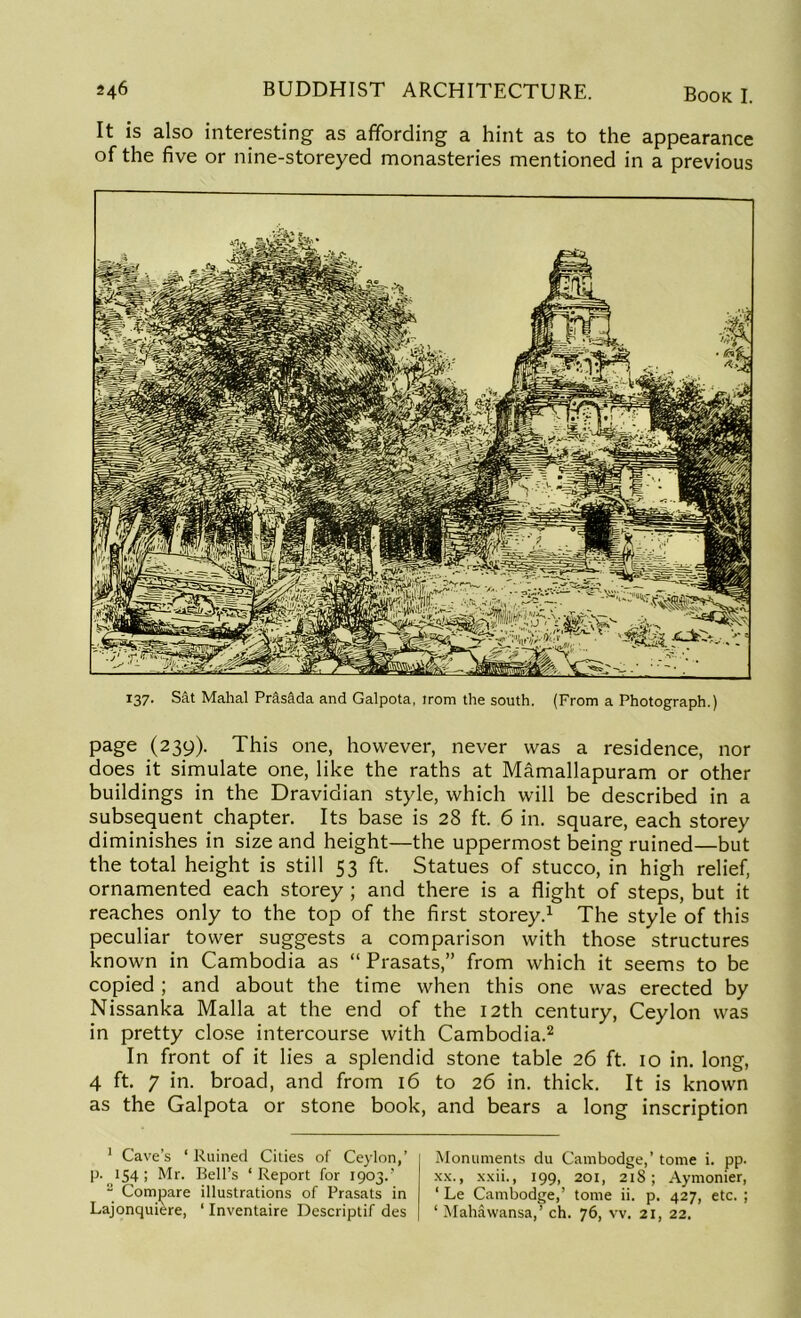 It is also interesting as affording a hint as to the appearance of the five or nine-storeyed monasteries mentioned in a previous 137. Sat Mahal PrasMa and Galpota, irom the south. (From a Photograph.) page (239). This one, however, never was a residence, nor does it simulate one, like the raths at Mamallapuram or other buildings in the Dravidian style, which will be described in a subsequent chapter. Its base is 28 ft. 6 in. square, each storey diminishes in size and height—the uppermost being ruined—but the total height is still 53 ft. Statues of stucco, in high relief, ornamented each storey ; and there is a flight of steps, but it reaches only to the top of the first storey.1 The style of this peculiar tower suggests a comparison with those structures known in Cambodia as “ Prasats,” from which it seems to be copied; and about the time when this one was erected by Nissanka Malla at the end of the 12th century, Ceylon was in pretty close intercourse with Cambodia.2 In front of it lies a splendid stone table 26 ft. 10 in. long, 4 ft. 7 in. broad, and from 16 to 26 in. thick. It is known as the Galpota or stone book, and bears a long inscription 1 Cave’s ‘ Ruined Cities of Ceylon,’ p. 154 ; Mr. Bell’s ‘Report for 1903.’ ■ Compare illustrations of Prasats in Lajonquiere, ‘ Inventaire Descriptif des Monuments du Cambodge,’ tome i. pp. xx., xxii., 199, 201, 218; Aymonier, ‘ Le Cambodge,’ tome ii. p. 427, etc. ; ‘ Mahawansa,’ ch. 76, vv. 21, 22.