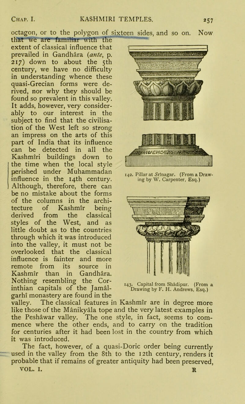 142. Pillar at Srinagar. (From a Draw- ing by W. Carpenter, Esq.) octagon, or to the polygon of sixteen sides, and so on. Now that we are familiar with the extent of classical influence that prevailed in Gandhara {ante, p. 217) down to about the 5th century, we have no difficulty in understanding whence these quasi-Grecian forms were de- rived, nor why they should be found so prevalent in this valley. It adds, however, very consider- ably to our interest in the subject to find that the civilisa- tion of the West left so strong an impress on the arts of this part of India that its influence can be detected in all the Kashmiri buildings down to the time when the local style perished under Muhammadan influence in the 14th century. Although, therefore, there can be no mistake about the forms of the columns in the archi- tecture of Kashmir being derived from the classical styles of the West, and as little doubt as to the countries through which it was introduced into the valley, it must not be overlooked that the classical influence is fainter and more remote from its source in Kashmir than in Gandhara. Nothing resembling the Cor- inthian capitals of the Jamal- garhi monastery are found in the valley. The classical features in Kashmir are in degree more like those of the Manikyala tope and the very latest examples in the Peshawar valley. The one style, in fact, seems to com- mence where the other ends, and to carry on the tradition for centuries after it had been lost in the country from which it was introduced. The fact, however, of a quasi-Doric order being currently used in the valley from the 8th to the 12th century, renders it probable that if remains of greater antiquity had been preserved, VOL. I. R 143. Capital from Shadipur. (From a Drawing by F. H. Andrews, Esq.)