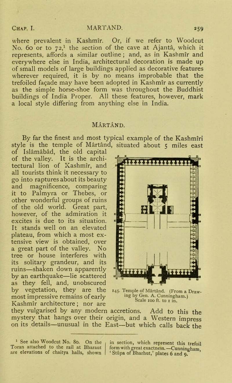 where prevalent in Kashmir. Or, if we refer to Woodcut No. 60 or to 72,1 the section of the cave at Ajanta, which it represents, affords a similar outline ; and, as in Kashmir and everywhere else in India, architectural decoration is made up of small models of large buildings applied as decorative features wherever required, it is by no means improbable that the trefoiled facade may have been adopted in Kashmir as currently as the simple horse-shoe form was throughout the Buddhist buildings of India Proper. All these features, however, mark a local style differing from anything else in India. Martand. By far the finest and most typical example of the Kashmiri style is the temple of Martand, situated about 5 miles east of Islamabad, the old capital of the valley. It is the archi- tectural lion of Kashmir, and all tourists think it necessary to go into raptures about its beauty and magnificence, comparing it to Palmyra or Thebes, or other wonderful groups of ruins of the old world. Great part, however, of the admiration it excites is due to its situation. It stands well on an elevated plateau, from which a most ex- tensive view is obtained, over a great part of the valley. No tree or house interferes with its solitary grandeur, and its ruins—shaken down apparently by an earthquake—lie scattered as they fell, and, unobscured by vegetation, they are the most impressive remains of early Kashmir architecture; nor are 145. Temple of Martand. (From a Draw- ing by Gen. A. Cunningham.) Scale 100 ft. to 1 in. they vulgarised by any modern accretions. Add to this the mystery that hangs over their origin, and a Western impress on its details—unusual in the East—but which calls back the 1 See also Woodcut No. 80. On the Toran attached to the rail at Bharaut are elevations of chaitya halls, shown in section, which represent this trefoil form with great exactness. —Cunningham ‘ Stupa of Bharhut,’ plates 6 and 9.