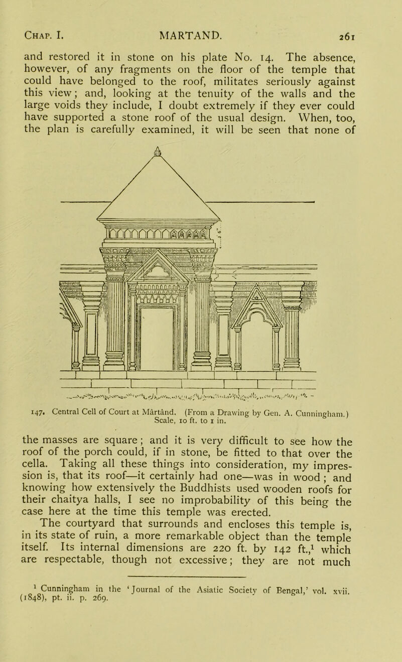 and restored it in stone on his plate No. 14. The absence, however, of any fragments on the floor of the temple that could have belonged to the roof, militates seriously against this view; and, looking at the tenuity of the walls and the large voids they include, I doubt extremely if they ever could have supported a stone roof of the usual design. When, too, the plan is carefully examined, it will be seen that none of 147. Central Cell of Court at Martand. (From a Drawing by Gen. A. Cunningham.) Scale, 10 ft. to 1 in. the masses are square; and it is very difficult to see how the roof of the porch could, if in stone, be fitted to that over the cella. Taking all these things into consideration, my impres- sion is, that its roof—it certainly had one—was in wood ; and knowing how extensively the Buddhists used wooden roofs for their chaitya halls, I see no improbability of this being the case here at the time this temple was erected. The courtyard that surrounds and encloses this temple is, in its state of ruin, a more remarkable object than the temple itself. Its internal dimensions are 220 ft. by 142 ft.,1 which are respectable, though not excessive; they are not much 1 Cunningham in the ‘Journal of the Asiatic Society of Bengalvol. xvii (1848), pt. ii. p. 269.