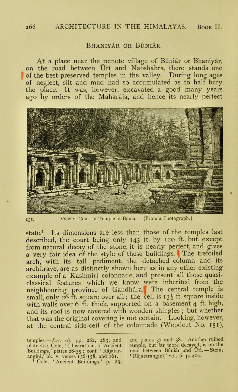 Bhaniyar or BCjniar. At a place near the remote village of Buniar or Bhaniyar, on the road between Ori and Naoshahra, there stands one of the best-preserved temples in the valley. During long ages of neglect, silt and mud had so accumulated as to half bury the place. It was, however, excavated a good many years ago by orders of the Maharaja, and hence its nearly perfect 151. View of Court of Temple at Buniar. (From a Photograph.) state.1 Its dimensions are less than those of the temples last described, the court being only 145 ft. by 120 ft., but, except from natural decay of the stone, it is nearly perfect, and gives a very fair idea of the style of these buildings. \ The trefoiled arch, with its tall pediment, the detached column and its architrave, are as distinctly shown here as in any other existing example of a Kashmiri colonnade, and present all those quasi- classical features which we know were inherited from the neighbouring province of Gandhara.^ The central temple is small, only 26 ft. square over all; the cell is 13^ ft. square inside with walls over 6 ft. thick, supported on a basement 4 ft. high, and its roof is now covered with wooden shingles ; but whether that was the original covering is not certain. Looking, however, at the central side-cell of the colonnade (Woodcut No. 151), temples.—Loc. cit. pp. 282, 283, and plate 20 ; Cole, ‘ Illustrations of Ancient Buildings,’ plates 28-35 I conf. ‘ Rajatar- angini,’ bk. v. verses 156-158, and 161. 1 Cole, ‘Ancient Buildings,’ p. 23, and plates 37 and 38. Another ruined temple, but far more decayed, is on the road between Buniar and Uri.—Stein, ‘ Rajatarangini,’ vol. ii. p. 404.