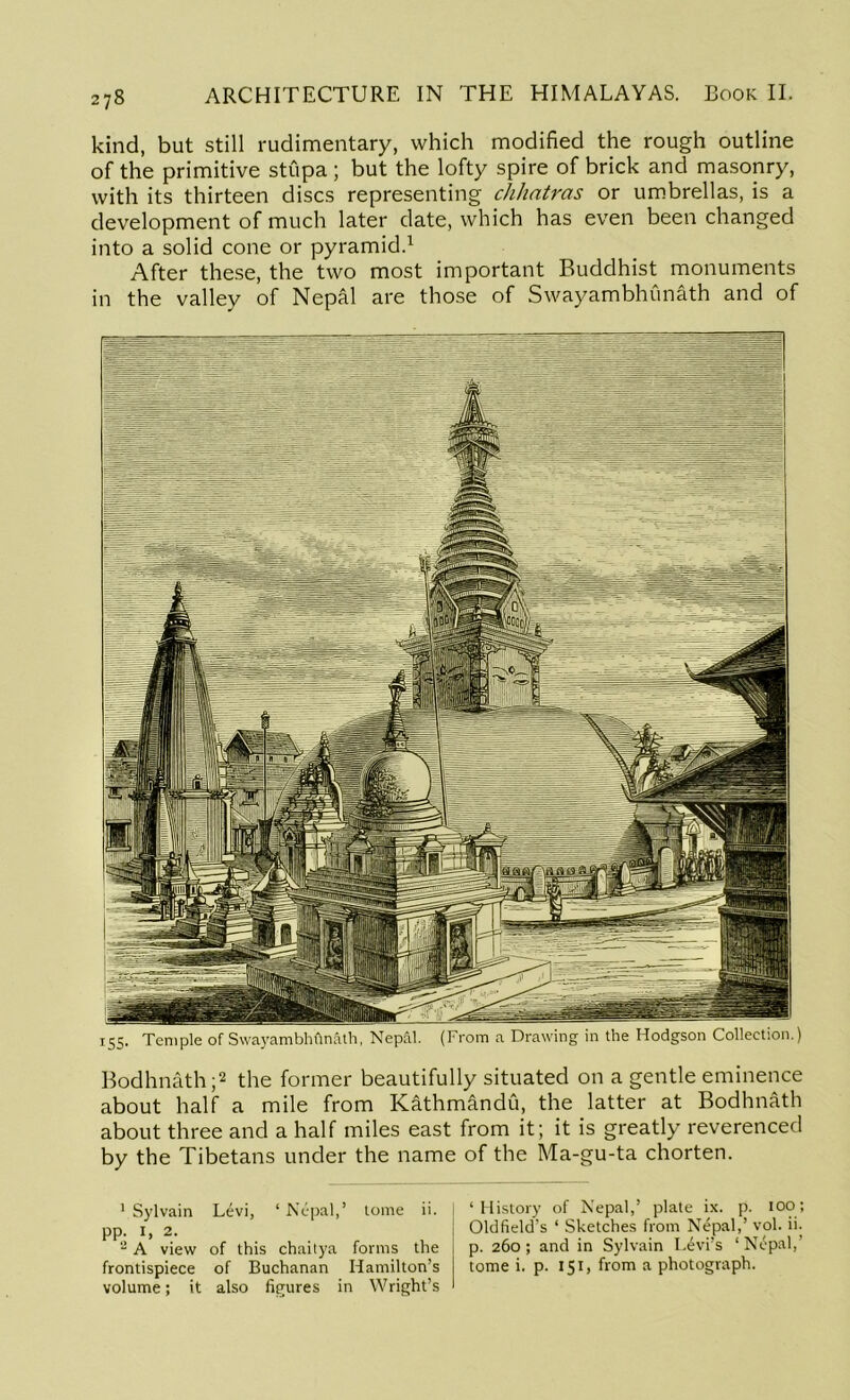 kind, but still rudimentary, which modified the rough outline of the primitive stupa ; but the lofty spire of brick and masonry, with its thirteen discs representing chhatras or umbrellas, is a development of much later date, which has even been changed into a solid cone or pyramid.1 After these, the two most important Buddhist monuments in the valley of Nepal are those of Swayambhunath and of Bodhnath ;2 the former beautifully situated on a gentle eminence about half a mile from Kathmandu, the latter at Bodhnath about three and a half miles east from it; it is greatly reverenced by the Tibetans under the name of the Ma-gu-ta chorten. 1 Sylvain Levi, ‘ Nepal,’ tome ii. pp. I, 2. 2 A view of this chaitya forms the frontispiece of Buchanan Hamilton's volume; it also figures in Wright’s | ‘History of Nepal,’ plate ix. p. ioo; Oldfield’s ‘ Sketches from Nepal,’ vol. ii. | p. 260; and in Sylvain Levi’s ‘Nepal,’ j tome i. p. 151, from a photograph.