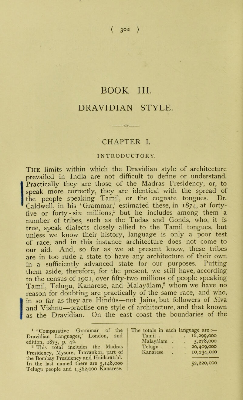 ( 3°2 ) BOOK III. DRAVIDIAN STYLE. CHAPTER I. INTRODUCTORY. The limits within which the Dravidian style of architecture prevailed in India are not difficult to define or understand. 1 Practically they are those of the Madras Presidency, or, to speak more correctly, they are identical with the spread of the people speaking Tamil, or the cognate tongues. Dr. Caldwell, in his ‘Grammar,’ estimated these, in 1874, at forty- five or forty-six millions,1 but he includes among them a number of tribes, such as the Tudas and Gonds, who, it is true, speak dialects closely allied to the Tamil tongues, but unless we know their history, language is only a poor test of race, and in this instance architecture does not come to our aid. And, so far as we at present know, these tribes are in too rude a state to have any architecture of their own in a sufficiently advanced state for our purposes. Putting them aside, therefore, for the present, we still have, according to the census of 1901, over fifty-two millions of people speaking Tamil, Telugu, Kanarese, and Malayalam,2 whom we have no reason for doubting are practically of the same race, and who, I in so far as they are Hindfts—not Jains, but followers of .Siva and Vishnu—practise one style of architecture, and that known as the Dravidian. On the east coast the boundaries of the 1 ‘Comparative Grammar of the Dravidian Languages,’ London, 2nd edition, 1875, p. 42. 2 This total includes the Madras Presidency, Mysore, Travankor, part of the Bombay Presidency and Haidarabad. In the last named there are 5,148,000 Telugu people and 1,562,000 Kanarese. The totals in each Tamil . Malayalam . Telugu . Kanarese language are:— . 16,299,000 . 5,278,000 . 20,409,000 . 10,234,000 52,220,000