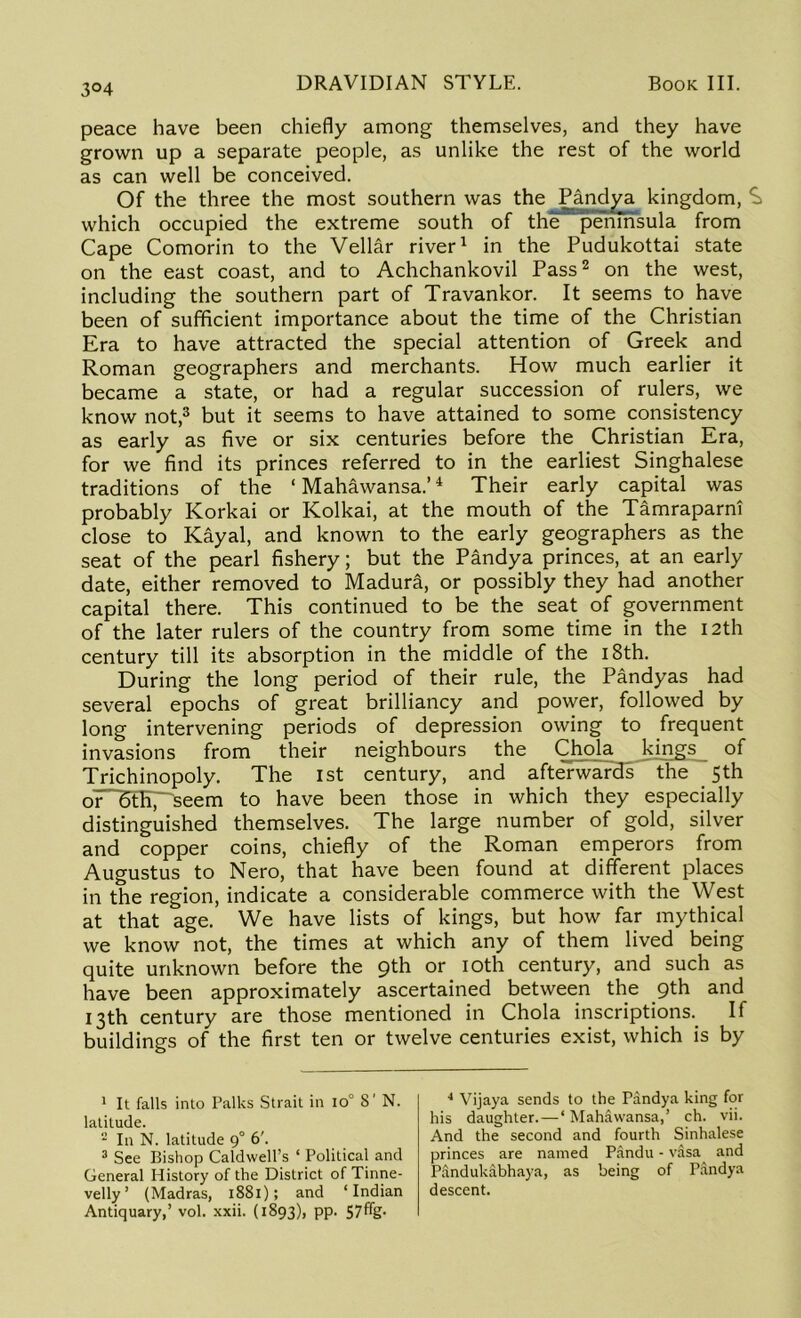 3°4 peace have been chiefly among themselves, and they have grown up a separate people, as unlike the rest of the world as can well be conceived. Of the three the most southern was the Pandya kingdom, which occupied the extreme south of the peninsula from Cape Comorin to the Vellar river1 in the Pudukottai state on the east coast, and to Achchankovil Pass2 on the west, including the southern part of Travankor. It seems to have been of sufficient importance about the time of the Christian Era to have attracted the special attention of Greek and Roman geographers and merchants. How much earlier it became a state, or had a regular succession of rulers, we know not,3 but it seems to have attained to some consistency as early as five or six centuries before the Christian Era, for we find its princes referred to in the earliest Singhalese traditions of the ‘ Mahawansa.’i Their early capital was probably Korkai or Kolkai, at the mouth of the Tamraparm close to Kayal, and known to the early geographers as the seat of the pearl fishery; but the Pandya princes, at an early date, either removed to Madura, or possibly they had another capital there. This continued to be the seat of government of the later rulers of the country from some time in the I2th century till its absorption in the middle of the 18th. During the long period of their rule, the Pandyas had several epochs of great brilliancy and power, followed by long intervening periods of depression owing to frequent invasions from their neighbours the Chola kings of Trichinopoly. The 1st century, and afterwards the 5 th oFlifKr'seem to have been those in which they especially distinguished themselves. The large number of gold, silver and copper coins, chiefly of the Roman emperors from Augustus to Nero, that have been found at different places in the region, indicate a considerable commerce with the West at that age. We have lists of kings, but how far mythical we know not, the times at which any of them lived being quite unknown before the 9th or loth century, and such as have been approximately ascertained between the 9th and 13th century are those mentioned in Chola inscriptions. If buildings of the first ten or twelve centuries exist, which is by 1 It falls into Palks Strait in io° S’ N. latitude. 2 In N. latitude 90 6'. 3 See Bishop Caldwell’s ‘ Political and General History of the District of Tinne- velly’ (Madras, 1881); and ‘Indian Antiquary,’ vol. xxii. (1893), pp. 57ffg- 4 Vijaya sends to the Pandya king for his daughter.—‘ Mahawansa,’ ch. vii. And the second and fourth Sinhalese princes are named Pandu - vasa and Pandukabhaya, as being of Pandya descent.