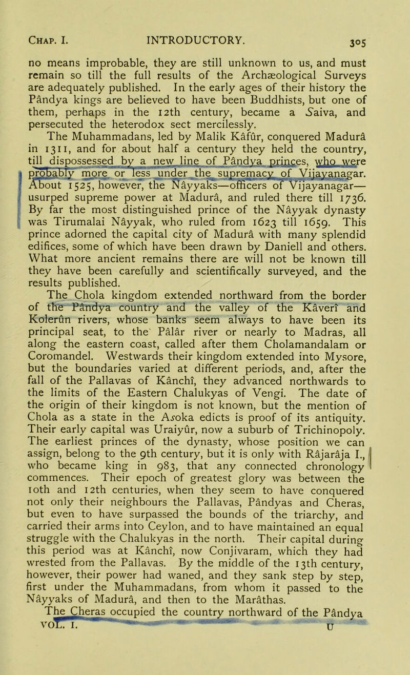 3°S no means improbable, they are still unknown to us, and must remain so till the full results of the Archaeological Surveys are adequately published. In the early ages of their history the Pandya kings are believed to have been Buddhists, but one of them, perhaps in the 12th century, became a Naiva, and persecuted the heterodox sect mercilessly. The Muhammadans, led by Malik Kafur, conquered Madunl in 1311, and for about half a century they held the country, usurped supreme power at Madura, and ruled there till 1736. By far the most distinguished prince of the Nayyak dynasty was Tirumalai Nayyak, who ruled from 1623 till 1659. This prince adorned the capital city of Madura with many splendid edifices, some of which have been drawn by Daniell and others. What more ancient remains there are will not be known till they have been carefully and scientifically surveyed, and the results published. The Chola kingdom extended northward from the border of the Pandya country and the valley of the Kavert and Kolerun rivers, whose banks seem always to have been its principal seat, to the Palar river or nearly to Madras, all along the eastern coast, called after them Cholamandalam or Coromandel. Westwards their kingdom extended into Mysore, but the boundaries varied at different periods, and, after the fall of the Pallavas of Kanchi, they advanced northwards to the limits of the Eastern Chalukyas of Vengi. The date of the origin of their kingdom is not known, but the mention of Chola as a state in the A^oka edicts is proof of its antiquity. Their early capital was Uraiyur, now a suburb of Trichinopoly. The earliest princes of the dynasty, whose position we can assign, belong to the 9th century, but it is only with Rajaraja I., who became king in 983, that any connected chronology commences. Their epoch of greatest glory was between the 10th and 12th centuries, when they seem to have conquered not only their neighbours the Pallavas, Pandyas and Cheras, but even to have surpassed the bounds of the triarchy, and carried their arms into Ceylon, and to have maintained an equal struggle with the Chalukyas in the north. Their capital during this period was at Kanchi, now Conjivaram, which they had wrested from the Pallavas. By the middle of the 13th century, however, their power had waned, and they sank step by step, first under the Muhammadans, from whom it passed to the Nayyaks of Madura, and then to the Marathas. The Cheras occupied the country northward of the P&ndya u