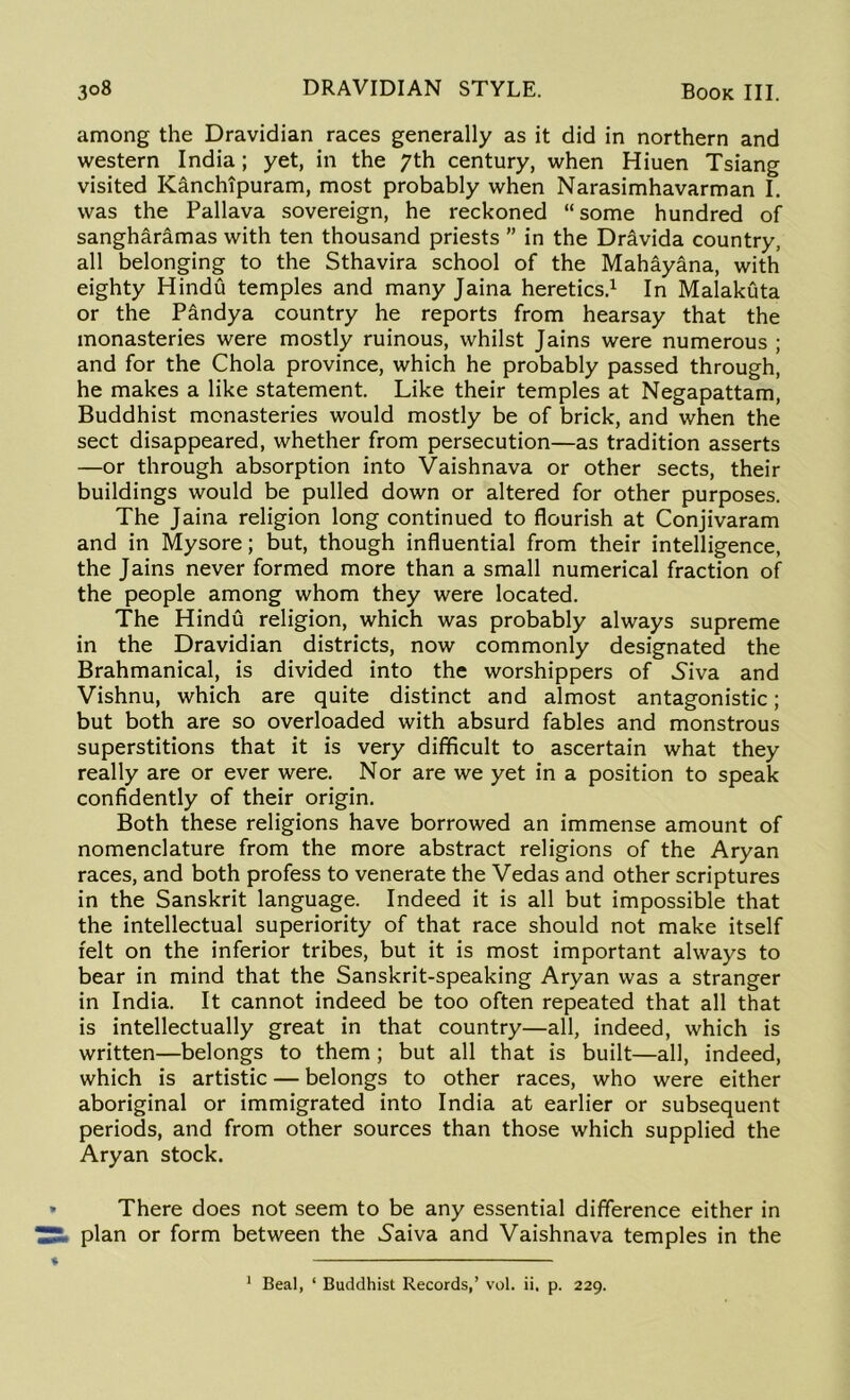 among the Dravidian races generally as it did in northern and western India; yet, in the 7th century, when Hiuen Tsiang visited Kanchipuram, most probably when Narasimhavarman I. was the Pallava sovereign, he reckoned “some hundred of sangharamas with ten thousand priests ” in the Dravida country, all belonging to the Sthavira school of the Mahayana, with eighty Hindu temples and many Jaina heretics.1 In Malakuta or the P£ndya country he reports from hearsay that the monasteries were mostly ruinous, whilst Jains were numerous ; and for the Chola province, which he probably passed through, he makes a like statement. Like their temples at Negapattam, Buddhist monasteries would mostly be of brick, and when the sect disappeared, whether from persecution—as tradition asserts —or through absorption into Vaishnava or other sects, their buildings would be pulled down or altered for other purposes. The Jaina religion long continued to flourish at Conjivaram and in Mysore; but, though influential from their intelligence, the Jains never formed more than a small numerical fraction of the people among whom they were located. The Hindu religion, which was probably always supreme in the Dravidian districts, now commonly designated the Brahmanical, is divided into the worshippers of Siva and Vishnu, which are quite distinct and almost antagonistic; but both are so overloaded with absurd fables and monstrous superstitions that it is very difficult to ascertain what they really are or ever were. Nor are we yet in a position to speak confidently of their origin. Both these religions have borrowed an immense amount of nomenclature from the more abstract religions of the Aryan races, and both profess to venerate the Vedas and other scriptures in the Sanskrit language. Indeed it is all but impossible that the intellectual superiority of that race should not make itself felt on the inferior tribes, but it is most important always to bear in mind that the Sanskrit-speaking Aryan was a stranger in India. It cannot indeed be too often repeated that all that is intellectually great in that country—all, indeed, which is written—belongs to them; but all that is built—all, indeed, which is artistic — belongs to other races, who were either aboriginal or immigrated into India at earlier or subsequent periods, and from other sources than those which supplied the Aryan stock. » There does not seem to be any essential difference either in plan or form between the Saiva and Vaishnava temples in the