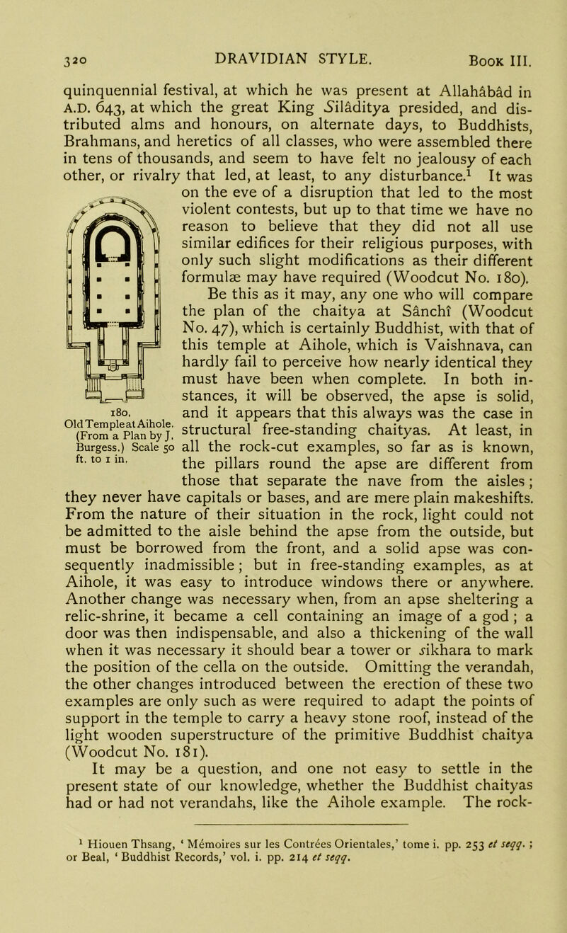 quinquennial festival, at which he was present at Allahabad in A.D. 643, at which the great King Sil&ditya presided, and dis- tributed alms and honours, on alternate days, to Buddhists, Brahmans, and heretics of all classes, who were assembled there in tens of thousands, and seem to have felt no jealousy of each other, or rivalry that led, at least, to any disturbance.1 It was on the eve of a disruption that led to the most violent contests, but up to that time we have no reason to believe that they did not all use similar edifices for their religious purposes, with only such slight modifications as their different formulae may have required (Woodcut No. 180). Be this as it may, any one who will compare the plan of the chaitya at Sancht (Woodcut No. 47), which is certainly Buddhist, with that of this temple at Aihole, which is Vaishnava, can hardly fail to perceive how nearly identical they must have been when complete. In both in- stances, it will be observed, the apse is solid, and it appears that this always was the case in 01(JYomPalepiat’byjstructural free-standing chaityas. At least, in Burgess.) Scale 50 all the rock-cut examples, so far as is known, ft’t0 1 in' the pillars round the apse are different from those that separate the nave from the aisles; they never have capitals or bases, and are mere plain makeshifts. From the nature of their situation in the rock, light could not be admitted to the aisle behind the apse from the outside, but must be borrowed from the front, and a solid apse was con- sequently inadmissible; but in free-standing examples, as at Aihole, it was easy to introduce windows there or anywhere. Another change was necessary when, from an apse sheltering a relic-shrine, it became a cell containing an image of a god ; a door was then indispensable, and also a thickening of the wall when it was necessary it should bear a tower or .rikhara to mark the position of the cella on the outside. Omitting the verandah, the other changes introduced between the erection of these two examples are only such as were required to adapt the points of support in the temple to carry a heavy stone roof, instead of the light wooden superstructure of the primitive Buddhist chaitya (Woodcut No. 181). It may be a question, and one not easy to settle in the present state of our knowledge, whether the Buddhist chaityas had or had not verandahs, like the Aihole example. The rock- 180. 1 Hiouen Thsang, ‘ Memoires sur les Contrees Orientales,’ tome i. pp. 253 et seqq. ; or Beal, ‘ Buddhist Records,’ vol. i. pp. 214 et seqq.