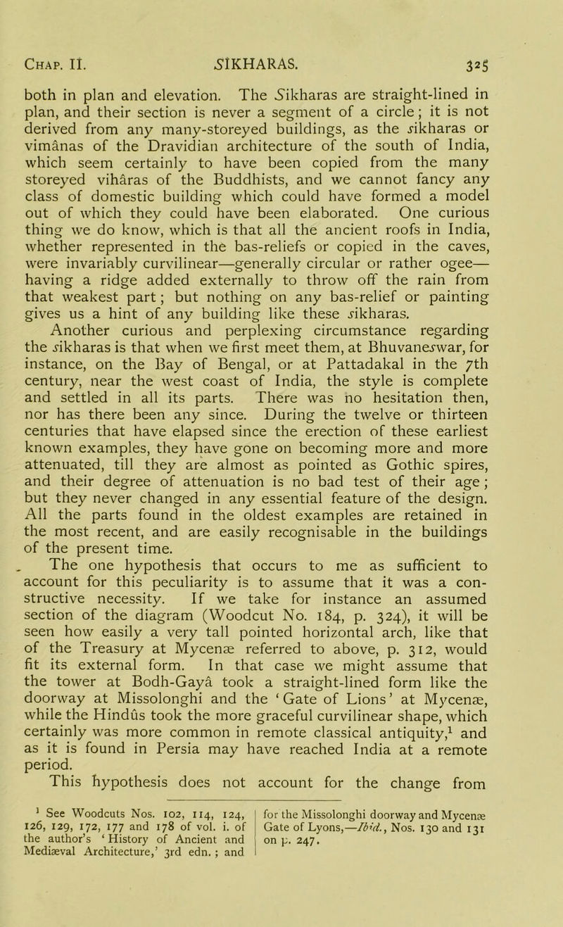 both in plan and elevation. The Nikharas are straight-lined in plan, and their section is never a segment of a circle; it is not derived from any many-storeyed buildings, as the .rikharas or vimanas of the Dravidian architecture of the south of India, which seem certainly to have been copied from the many storeyed viharas of the Buddhists, and we cannot fancy any class of domestic building which could have formed a model out of which they could have been elaborated. One curious thing we do know, which is that all the ancient roofs in India, whether represented in the bas-reliefs or copied in the caves, were invariably curvilinear—generally circular or rather ogee— having a ridge added externally to throw off the rain from that weakest part; but nothing on any bas-relief or painting gives us a hint of any building like these .rikharas. Another curious and perplexing circumstance regarding the .rikharas is that when we first meet them, at Bhuvane^war, for instance, on the Bay of Bengal, or at Pattadakal in the 7th century, near the west coast of India, the style is complete and settled in all its parts. There was no hesitation then, nor has there been any since. During the twelve or thirteen centuries that have elapsed since the erection of these earliest known examples, they have gone on becoming more and more attenuated, till they are almost as pointed as Gothic spires, and their degree of attenuation is no bad test of their age ; but they never changed in any essential feature of the design. All the parts found in the oldest examples are retained in the most recent, and are easily recognisable in the buildings of the present time. The one hypothesis that occurs to me as sufficient to account for this peculiarity is to assume that it was a con- structive necessity. If we take for instance an assumed section of the diagram (Woodcut No. 184, p. 324), it will be seen how easily a very tall pointed horizontal arch, like that of the Treasury at Mycenae referred to above, p. 312, would fit its external form. In that case we might assume that the tower at Bodh-Gaya took a straight-lined form like the doorway at Missolonghi and the ‘ Gate of Lions ’ at Mycenae, while the Hindus took the more graceful curvilinear shape, which certainly was more common in remote classical antiquity,1 and as it is found in Persia may have reached India at a remote period. This hypothesis does not account for the change from 1 See Woodcuts Nos. 102, 114, 124, 126, 129, 172, 177 and 178 of vol. i. of the author’s ‘ History of Ancient and Mediaeval Architecture,’ 3rd edn.; and for the Missolonghi doorway and Mycenae Gate of Lyons,—Ibid., Nos. 130 and 131 on p. 247.