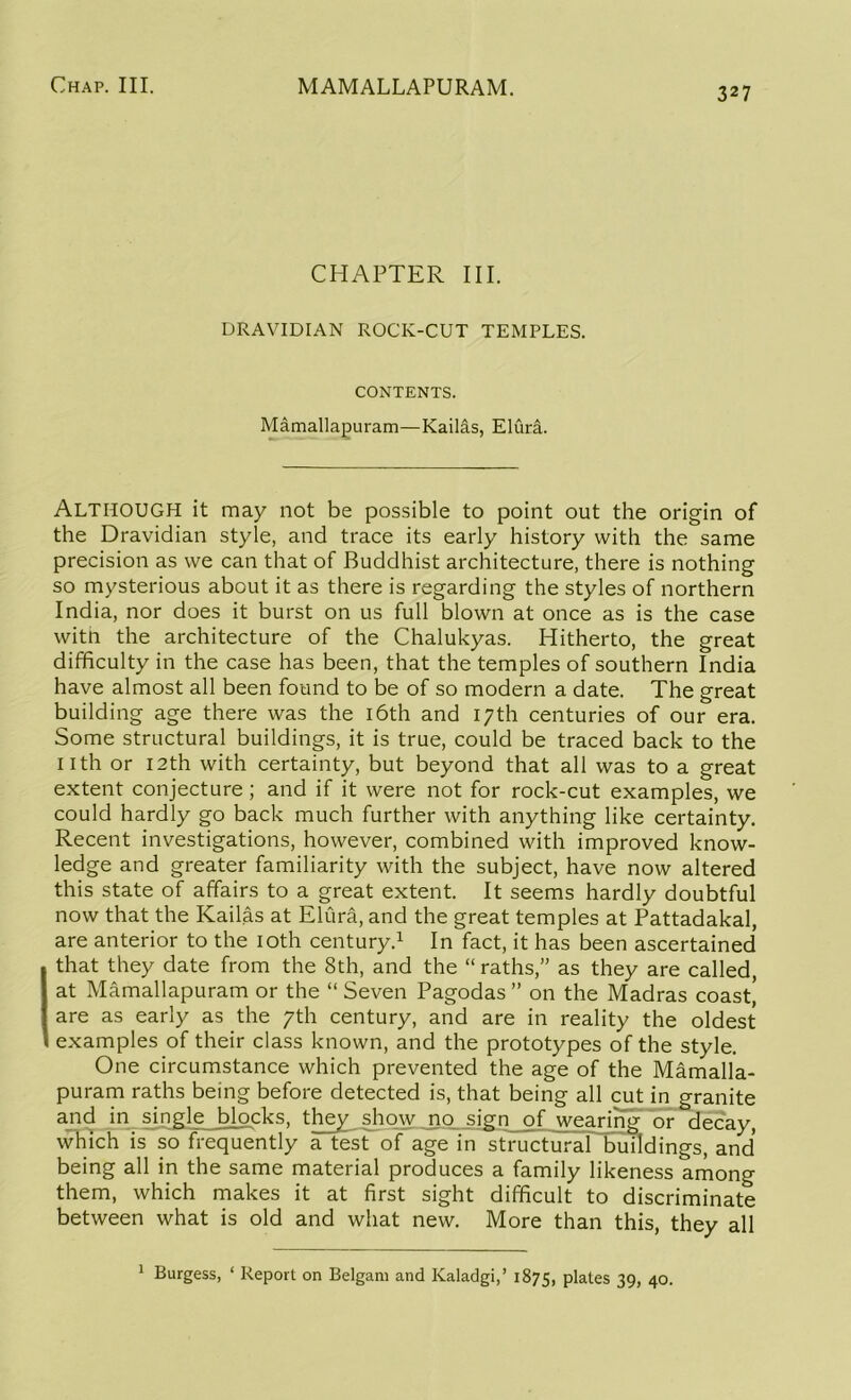 327 CHAPTER III. DRAVIDIAN ROCK-CUT TEMPLES. CONTENTS. Mamallapuram—Kailas, Eluri. Although it may not be possible to point out the origin of the Dravidian style, and trace its early history with the same precision as we can that of Buddhist architecture, there is nothing so mysterious about it as there is regarding the styles of northern India, nor does it burst on us full blown at once as is the case witii the architecture of the Chalukyas. Hitherto, the great difficulty in the case has been, that the temples of southern India have almost all been found to be of so modern a date. The great building age there was the 16th and 17th centuries of our era. Some structural buildings, it is true, could be traced back to the nth or nth with certainty, but beyond that all was to a great extent conjecture; and if it were not for rock-cut examples, we could hardly go back much further with anything like certainty. Recent investigations, however, combined with improved know- ledge and greater familiarity with the subject, have now altered this state of affairs to a great extent. It seems hardly doubtful now that the Kailas at Elura, and the great temples at Pattadakal, are anterior to the 10th century.1 In fact, it has been ascertained that they date from the 8th, and the “ raths,” as they are called, at Mamallapuram or the “ Seven Pagodas ” on the Madras coast! are as early as the 7th century, and are in reality the oldest examples of their class known, and the prototypes of the style. One circumstance which prevented the age of the Mamalla- puram raths being before detected is, that being all cut in granite and in single blocks, they show no sign of wearing or decay, which is so frequently a test of age in structural buildings, and being all in the same material produces a family likeness among them, which makes it at first sight difficult to discriminate between what is old and what new. More than this, they all