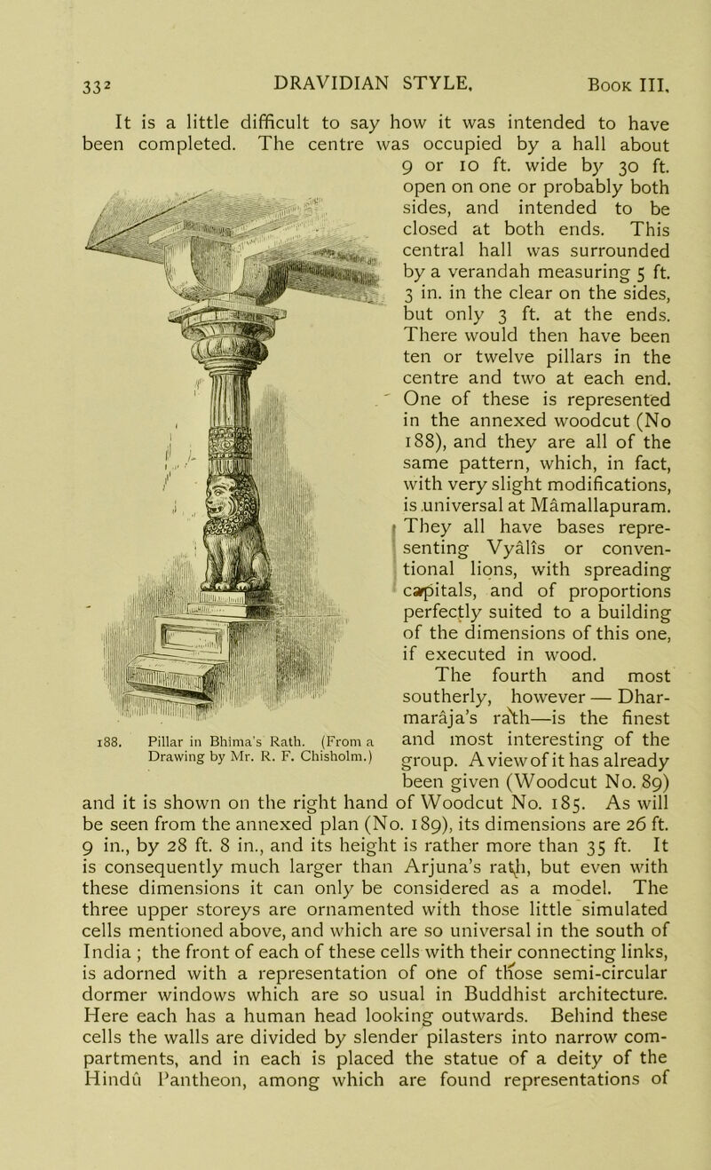 It is a little difficult to say how it was intended to have been completed. The centre was occupied by a hall about 9 or io ft. wide by 30 ft. open on one or probably both sides, and intended to be closed at both ends. This central hall was surrounded by a verandah measuring 5 ft. 3 in. in the clear on the sides, but only 3 ft. at the ends. There would then have been ten or twelve pillars in the centre and two at each end. One of these is represented in the annexed woodcut (No 188), and they are all of the same pattern, which, in fact, with very slight modifications, is universal at Mamallapuram. ■ They all have bases repre- senting Vyalis or conven- tional lions, with spreading carpitals, and of proportions perfectly suited to a building of the dimensions of this one, if executed in wood. The fourth and most southerly, however — Dhar- maraja’s ra\h—is the finest and most interesting of the group. A view of it has already been given (Woodcut No. 89) and it is shown on the right hand of Woodcut No. 185. As will be seen from the annexed plan (No. 189), its dimensions are 26 ft. 9 in., by 28 ft. 8 in., and its height is rather more than 35 ft. It is consequently much larger than Arjuna’s rat^h, but even with these dimensions it can only be considered as a model. The three upper storeys are ornamented with those little simulated cells mentioned above, and which are so universal in the south of India ; the front of each of these cells with their connecting links, is adorned with a representation of one of tliose semi-circular dormer windows which are so usual in Buddhist architecture. Here each has a human head looking outwards. Behind these cells the walls are divided by slender pilasters into narrow com- partments, and in each is placed the statue of a deity of the Hindu Pantheon, among which are found representations of 188. Pillar in Bhima's Rath. (From a Drawing by Mr. R. F. Chisholm.)