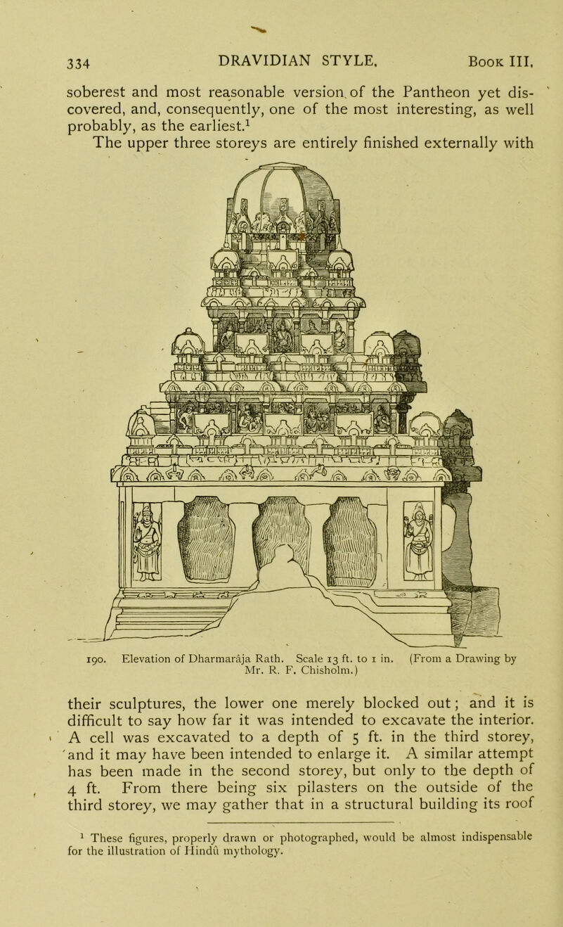 soberest and most reasonable version of the Pantheon yet dis- covered, and, consequently, one of the most interesting, as well probably, as the earliest.1 The upper three storeys are entirely finished externally with 190. Elevation of Dharmaraja Rath. Scale 13 ft. to 1 in. (From a Drawing by Mr. R. F. Chisholm.) their sculptures, the lower one merely blocked out; and it is difficult to say how far it was intended to excavate the interior. A cell was excavated to a depth of 5 ft. in the third storey, 'and it may have been intended to enlarge it. A similar attempt has been made in the second storey, but only to the depth of 4 ft. From there being six pilasters on the outside of the third storey, we may gather that in a structural building its roof 1 These figures, properly drawn or photographed, would be almost indispensable for the illustration of Hindu mythology.