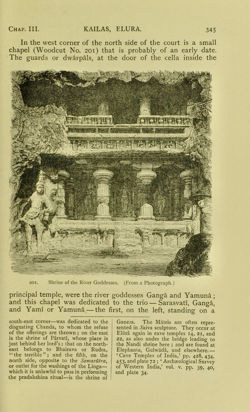 In the west corner of the north side of the court is a small chapel (Woodcut No. 201) that is probably of an early date. The guards or dwarpals, at the door of the cella inside the 201. Shrine of the River Goddesses. (From a Photograph.) principal temple, were the river goddesses Ganga and Yamuna ; and this chapel was dedicated to the trio — Sarasvati, Ganga, and Yami or Yamuna.— the first, on the left, standing on a south-east corner—was dedicated to the disgusting Chanda, to whom the refuse of the offerings are thrown ; on the east is the shrine of Parvati, whose place is just behind her lord’s; that on the north- east belongs to Bhairava or Rudra, “the terrible”; and the fifth, on the north side, opposite to the Somastitra, or outlet for the washings of the Linga— which it is unlawful to pass in performing the pradakshina ritual—is the shrine of Gane^a. The Matris are often repre- sented in .Shiva sculpture. They occur at ElurS again in cave temples 14, 21, and 22, as also under the bridge leading to the Nandi shrine here ; and are found at Elephanta, Gulwada, and elsewhere.— ‘Cave Temples of India,’ pp. 428, 434, 453, and plate 72 ; ‘ Archteological Survey of Western India,’ vol. v. pp. 39, 40, and plate 34.