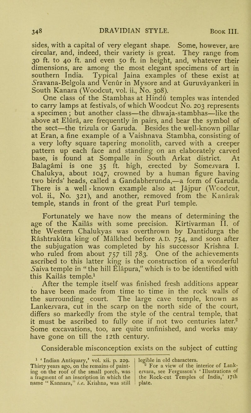 sides, with a capital of very elegant shape. Some, however, are circular, and, indeed, their variety is great. They range from 30 ft. to 40 ft. and even 50 ft. in height, and, whatever their dimensions, are among the most elegant specimens of art in southern India. Typical Jaina examples of these exist at Sravana-Belgola and Venur in Mysore and at Guruvayankeri in South Kanara (Woodcut, vol. ii., No. 308). One class of the Stambhas at Hindu temples was intended to carry lamps at festivals, of which Woodcut No. 203 represents a specimen ; but another class—the dhwaja-stambhas—like the above at Elura, are frequently in pairs, and bear the symbol of the sect—the tmula or Garuda. Besides the well-known pillar at Eran, a fine example of a Vaishnava Stambha, consisting of a very lofty square tapering monolith, carved with a creeper pattern up each face and standing on an elaborately carved base, is found at Sompalle in South Arkat district. At Balagami is one 35 ft. high, erected by Some^vara I. Chalukya, about 1047, crowned by a human figure having two birds’ heads, called a Gandabherunda,—a form of Garuda. There is a well-known example also at Jajpur (Woodcut, vol. ii., No. 321), and another, removed from the Kanarak temple, stands in front of the great Puri temple. Fortunately we have now the means of determining the age of the Kailas with some precision. Kirtivarman II. of the Western Chalukyas was overthrown by Dantidurga the Rashtrakuta king of Malkhed before A.D. 754, and soon after the subjugation was completed by his successor Krishna I. who ruled from about 757 till 783. One of the achievements ascribed to this latter king is the construction of a wonderful Naiva temple in “the hill Elapura,” which is to be identified with this Kailas temple.1 After the temple itself was finished fresh additions appear to have been made from time to time in the rock walls of the surrounding court. The large cave temple, known as Lanke^vara, cut in the scarp on the north side of the court, differs so markedly from the style of the central temple, that it must be ascribed to fully one if not two centuries later.2 Some excavations, too, are quite unfinished, and works may have gone on till the 12th century. Considerable misconception exists on the subject of cutting 1 ‘ Indian Antiquary,’ vol. xii. p. 229. Thirty years ago, on the remains of paint- ing on the roof of the small porch, was a fragment of an inscription in which the name “ Kannara,” i.e. Krishna, was still legible in old characters. 2 For a view of the interior of Lank- eyvara, see Fergusson’s ‘ Illustrations of the Rock-cut Temples of India,’ 17th plate.