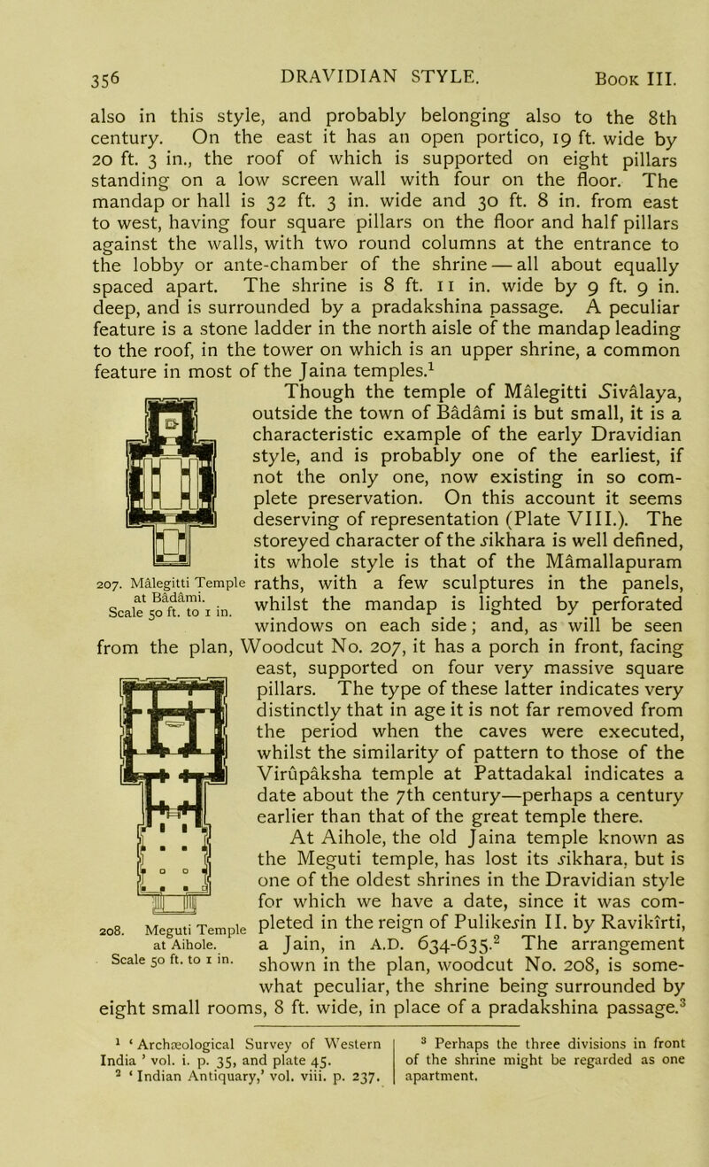 also in this style, and probably belonging also to the 8th century. On the east it has an open portico, 19 ft. wide by 20 ft. 3 in., the roof of which is supported on eight pillars standing on a low screen wall with four on the floor. The mandap or hall is 32 ft. 3 in. wide and 30 ft. 8 in. from east to west, having four square pillars on the floor and half pillars against the walls, with two round columns at the entrance to the lobby or ante-chamber of the shrine — all about equally spaced apart. The shrine is 8 ft. 11 in. wide by 9 ft. 9 in. deep, and is surrounded by a pradakshina passage. A peculiar feature is a stone ladder in the north aisle of the mandap leading to the roof, in the tower on which is an upper shrine, a common feature in most of the Jaina temples.1 Though the temple of Malegitti Sivalaya, outside the town of Badami is but small, it is a characteristic example of the early Dravidian style, and is probably one of the earliest, if not the only one, now existing in so com- plete preservation. On this account it seems deserving of representation (Plate VIII.). The storeyed character of the .rikhara is well defined, its whole style is that of the Mamallapuram 207. Malegitti Temple raths, with a few sculptures in the panels, Scale* 50^ to 1 in whilst the mandap is lighted by perforated windows on each side; and, as will be seen from the plan, Woodcut No. 207, it has a porch in front, facing east, supported on four very massive square pillars. The type of these latter indicates very distinctly that in age it is not far removed from the period when the caves were executed, whilst the similarity of pattern to those of the Virupaksha temple at Pattadakal indicates a date about the 7th century—perhaps a century earlier than that of the great temple there. At Aihole, the old Jaina temple known as the Meguti temple, has lost its .rikhara. but is one of the oldest shrines in the Dravidian style for which we have a date, since it was com- 208. Meguti Temple Pleted in the reign of PuUkesin II. by Ravikirti, at Aihole. a Jain, in A.D. 634-635.2 The arrangement Scale 50 ft. to 1 in. shown in the plan, woodcut No. 208, is some- what peculiar, the shrine being surrounded by eight small rooms, 8 ft. wide, in place of a pradakshina passage.3 1 ‘ Archaeological Survey of Western India ’ vol. i. p. 35, and plate 45. 2 ‘ Indian Antiquary,’ vol. viii. p. 237. 3 Perhaps the three divisions in front of the shrine might be regarded as one apartment.