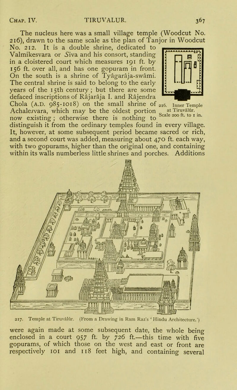 The nucleus here was a small village temple (Woodcut No. 216), drawn to the same scale as the plan of Tanjor in Woodcut No. 212. It is a double shrine, dedicated to Valmikesvara or Niva and his consort, standing in a cloistered court which measures 191 ft. by 156 ft. over all, and has one gopuram in front. On the south is a shrine of Tyagaraja-swami. The central shrine is said to belong to the early years of the 15th century ; but there are some defaced inscriptions of Rajaraja I. and Rajendra Chola (a.D. 985-1018) on the small shrine of 216. innerTempie Achalej'vara, which may be the oldest portion 0 at Tiruv&ifo-. ■ ,• ,1 • ,1 ■ . 1 • , Scale 200 ft. to r in. now existing; otherwise there is nothing to distinguish it from the ordinary temples found in every village. It, however, at some subsequent period became sacred or rich, and a second court was added, measuring about 470 ft. each way, with two gopurams, higher than the original one, and containing within its walls numberless little shrines and porches. Additions 217. Temple at Tiruvalur. (From a Drawing in Ram Raz’s ‘ Hindu Architecture.') were again made at some subsequent date, the whole being enclosed in a court 957 ft. by 726 ft.—this time with five gopurams, of which those on the west and east or front are respectively 101 and 118 feet high, and containing several