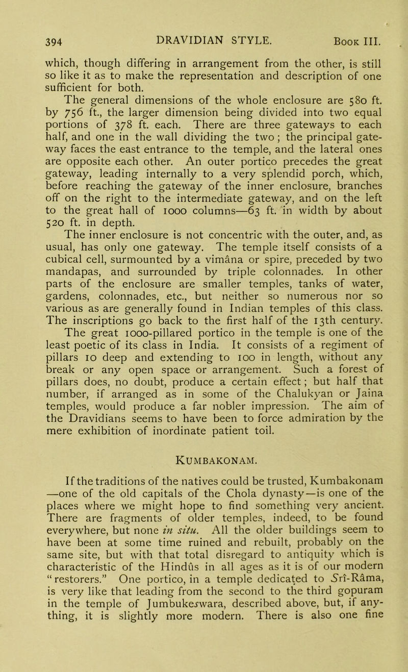 which, though differing in arrangement from the other, is still so like it as to make the representation and description of one sufficient for both. The general dimensions of the whole enclosure are 580 ft. by 756 ft., the larger dimension being divided into two equal portions of 378 ft. each. There are three gateways to each half, and one in the wall dividing the two; the principal gate- way faces the east entrance to the temple, and the lateral ones are opposite each other. An outer portico precedes the great gateway, leading internally to a very splendid porch, which, before reaching the gateway of the inner enclosure, branches off on the right to the intermediate gateway, and on the left to the great hall of 1000 columns—63 ft. in width by about 520 ft. in depth. The inner enclosure is not concentric with the outer, and, as usual, has only one gateway. The temple itself consists of a cubical cell, surmounted by a vimana or spire, preceded by two mandapas, and surrounded by triple colonnades. In other parts of the enclosure are smaller temples, tanks of water, gardens, colonnades, etc., but neither so numerous nor so various as are generally found in Indian temples of this class. The inscriptions go back to the first half of the 13th century. The great 1000-pillared portico in the temple is one of the least poetic of its class in India. It consists of a regiment of pillars 10 deep and extending to 100 in length, without any break or any open space or arrangement. Such a forest of pillars does, no doubt, produce a certain effect; but half that number, if arranged as in some of the Chalukyan or Jaina temples, would produce a far nobler impression. The aim of the Dravidians seems to have been to force admiration by the mere exhibition of inordinate patient toil. Kumbakonam. If the traditions of the natives could be trusted, Kumbakonam —one of the old capitals of the Chola dynasty—is one of the places where we might hope to find something very ancient. There are fragments of older temples, indeed, to be found everywhere, but none in situ. All the older buildings seem to have been at some time ruined and rebuilt, probably on the same site, but with that total disregard to antiquity which is characteristic of the Hindus in all ages as it is of our modern “restorers.” One portico, in a temple dedicated to Sri-Rama, is very like that leading from the second to the third gopuram in the temple of Jumbuke^wara, described above, but, if any- thing, it is slightly more modern. There is also one fine