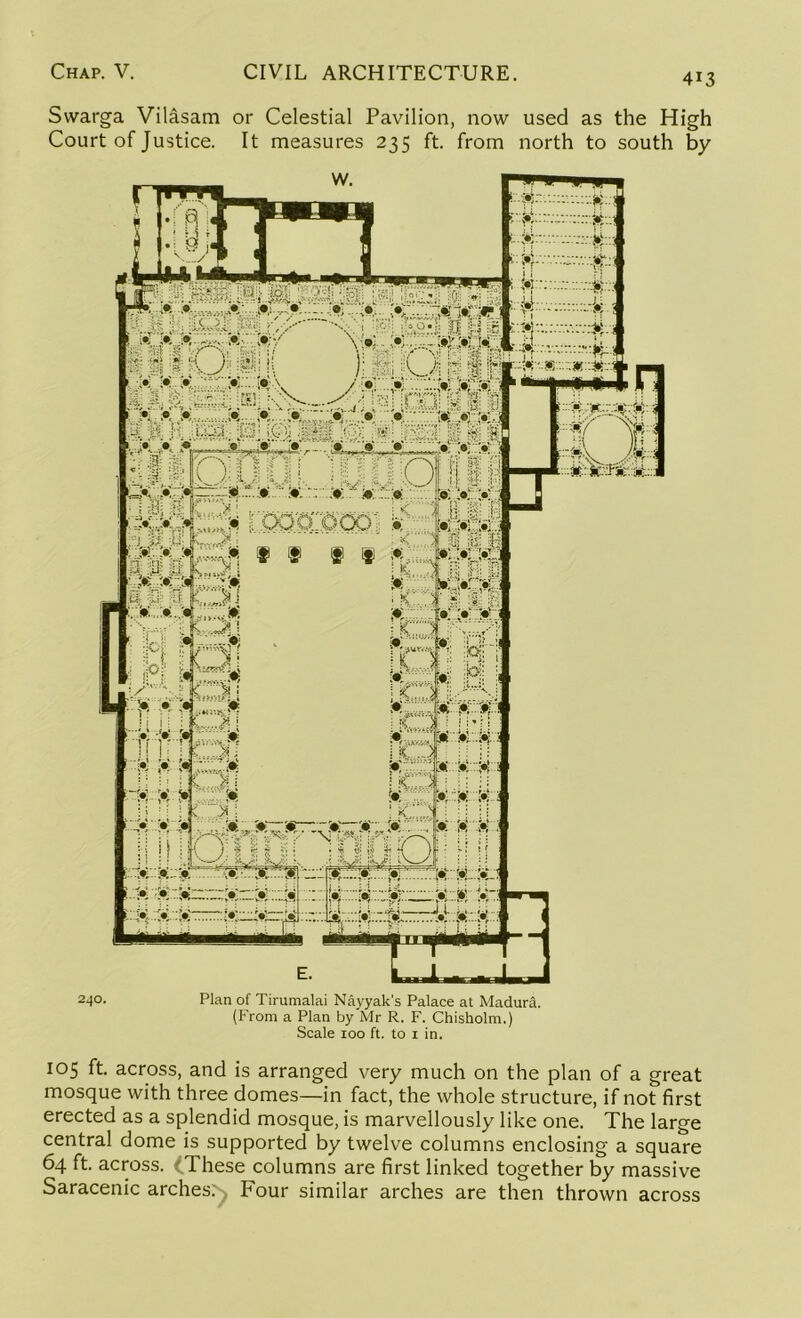 4i3 Swarga Vilasam or Celestial Pavilion, now used as the High Court of Justice. It measures 235 ft. from north to south by 24°- Plan of Tirumalai Nayyak’s Palace at Madura. (From a Plan by Mr R. F. Chisholm.) Scale 100 ft. to 1 in. 105 ft. across, and is arranged very much on the plan of a great mosque with three domes—in fact, the whole structure, if not first erected as a splendid mosque, is marvellously like one. The large central dome is supported by twelve columns enclosing a square 64 ft. across. (These columns are first linked together by massive Saracenic arches. Four similar arches are then thrown across