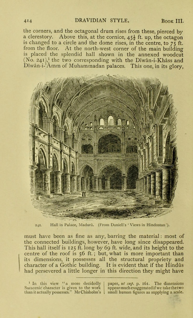 must have been as fine as any, barring the material: most of the connected buildings, however, have long since disappeared. This hall itself is 125 ft. long by 69 ft. wide, and its height to the centre of the roof is 56 ft.; but, what is more important than its dimensions, it possesses all the structural propriety and character of a Gothic building. It is evident that if the Hindus had persevered a little longer in this direction they might have 1 In this view “a more decidedly Saracenic character is given to the work than it actually possesses.” Mr Chisholm’s paper, ut sup. p. 161. The dimensions appear much exaggerated if we take the two small human figures as supplying a scale. 414 DRAVIDIAN STYLE. Book III. the corners, and the octagonal drum rises from these, pierced by a clerestory. Above this, at the cornice, 45^ ft. up, the octagon is changed to a circle and the dome rises, in the centre, to 75 ft. from the floor. At the north-west corner of the main building is placed the splendid hall shown in the annexed woodcut (No. 241),* the two corresponding with the Diwan-i-Khass and Diwan-i-’Amm of Muhammadan palaces. This one, in its glory,