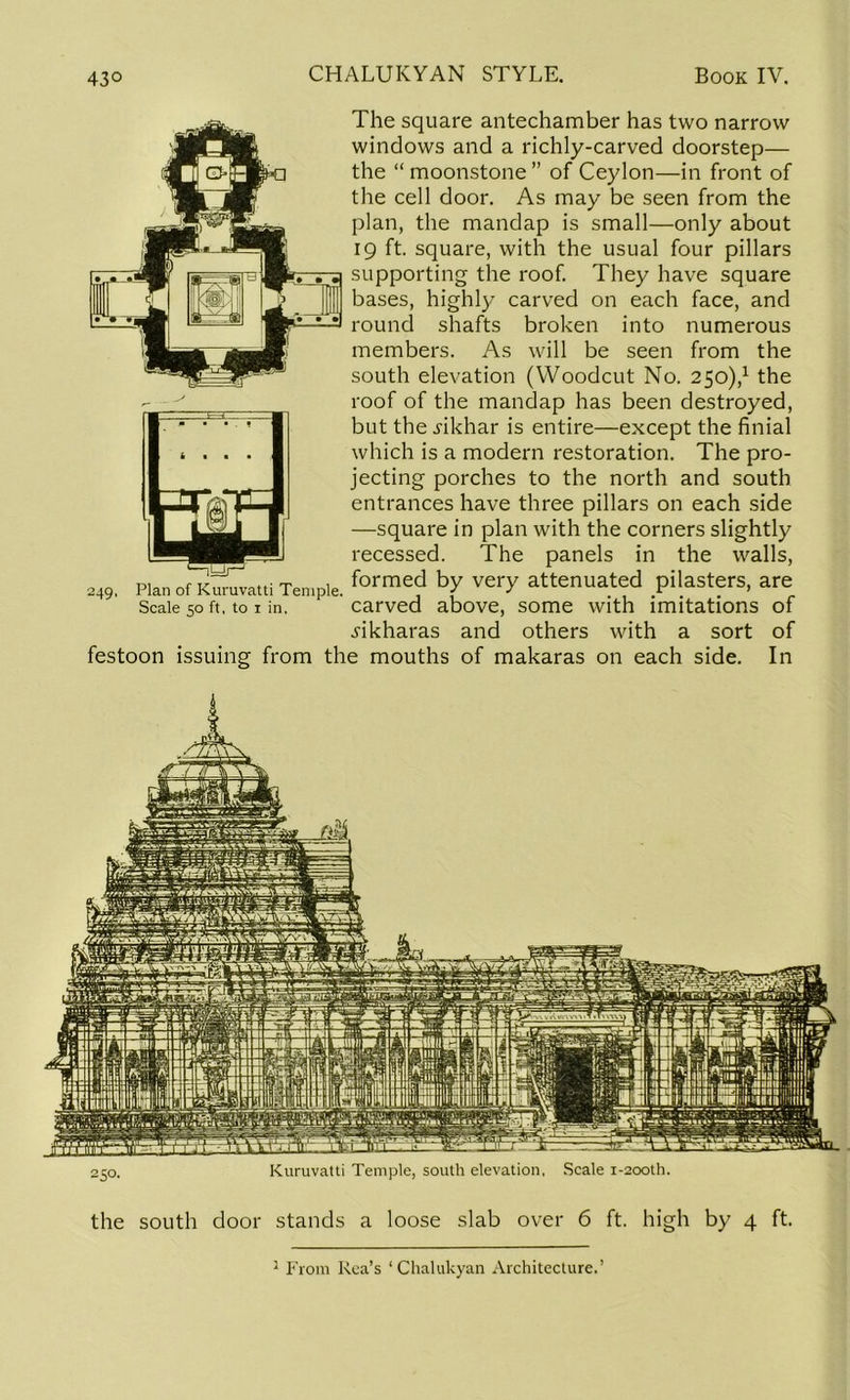 250. Kuruvatti Temple, south elevation, Scale 1-200U1. the south door stands a loose slab over 6 ft. high by 4 ft. 1 From Rea’s ‘Chalukyan Architecture.’ 430 CHALUKYAN STYLE. Book IV. 249 The square antechamber has two narrow windows and a richly-carved doorstep— the “ moonstone ” of Ceylon—in front of the cell door. As may be seen from the plan, the mandap is small—only about 19 ft. square, with the usual four pillars supporting the roof. They have square bases, highly carved on each face, and round shafts broken into numerous members. As will be seen from the south elevation (Woodcut No. 250),1 the roof of the mandap has been destroyed, but the i'ikhar is entire—except the finial which is a modern restoration. The pro- jecting porches to the north and south entrances have three pillars on each side —square in plan with the corners slightly recessed. The panels in the walls, Plan Of Kuruvatti Temple. forme? b,y verY attenuated pilasters, are Scale 50 ft, to 1 in, carved above, some with imitations of jikharas and others with a sort of festoon issuing from the mouths of makaras on each side. In