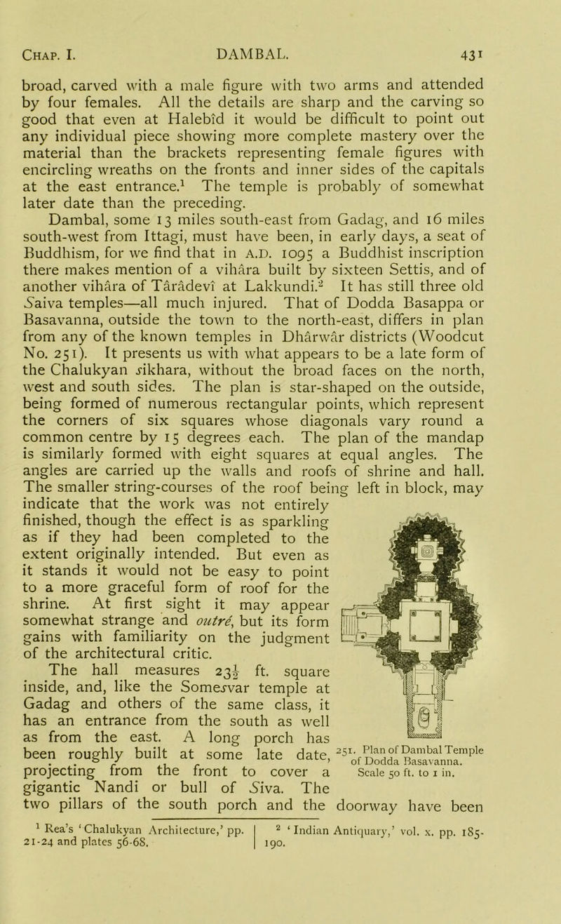 broad, carved with a male figure with two arms and attended by four females. All the details are sharp and the carving so good that even at Halebid it would be difficult to point out any individual piece showing more complete mastery over the material than the brackets representing female figures with encircling wreaths on the fronts and inner sides of the capitals at the east entrance.1 The temple is probably of somewhat later date than the preceding. Dambal, some 13 miles south-east from Gadag, and 16 miles south-west from Ittagi, must have been, in early days, a seat of Buddhism, for we find that in A.D. 1095 a Buddhist inscription there makes mention of a vihara built by sixteen Settis, and of another vihara of Taradevi at Lakkundi.2 It has still three old Naiva temples—all much injured. That of Dodda Basappa or Basavanna, outside the town to the north-east, differs in plan from any of the known temples in Dharwar districts (Woodcut No. 251). It presents us with what appears to be a late form of the Chalukyan .rikhara, without the broad faces on the north, west and south sides. The plan is star-shaped on the outside, being formed of numerous rectangular points, which represent the corners of six squares whose diagonals vary round a common centre by 15 degrees each. The plan of the mandap is similarly formed with eight squares at equal angles. The angles are carried up the walls and roofs of shrine and hall. The smaller string-courses of the roof being left in block, may indicate that the work was not entirely finished, though the effect is as sparkling as if they had been completed to the extent originally intended. But even as it stands it would not be easy to point to a more graceful form of roof for the shrine. At first sight it may appear somewhat strange and outre, but its form gains with familiarity on the judgment of the architectural critic. The hall measures 23J ft. square inside, and, like the Somej-var temple at Gadag and others of the same class, it has an entrance from the south as well as from the east. A long porch has been roughly built at some late date, 25i- Plan Dambal Temple . . 0 r 1 r ’of Dodda Hasavanna. projecting from the front to cover a Scale 50 ft. to 1 in. gigantic Nandi or bull of Niva. The two pillars of the south porch and the doorway have been 2 ‘Indian Antiquary,’ vol. x. pp. 1S5- 190. 1 Rea’s 1 Chalukyan Architecture,’ pp. 21-24 and plates 56-6S.