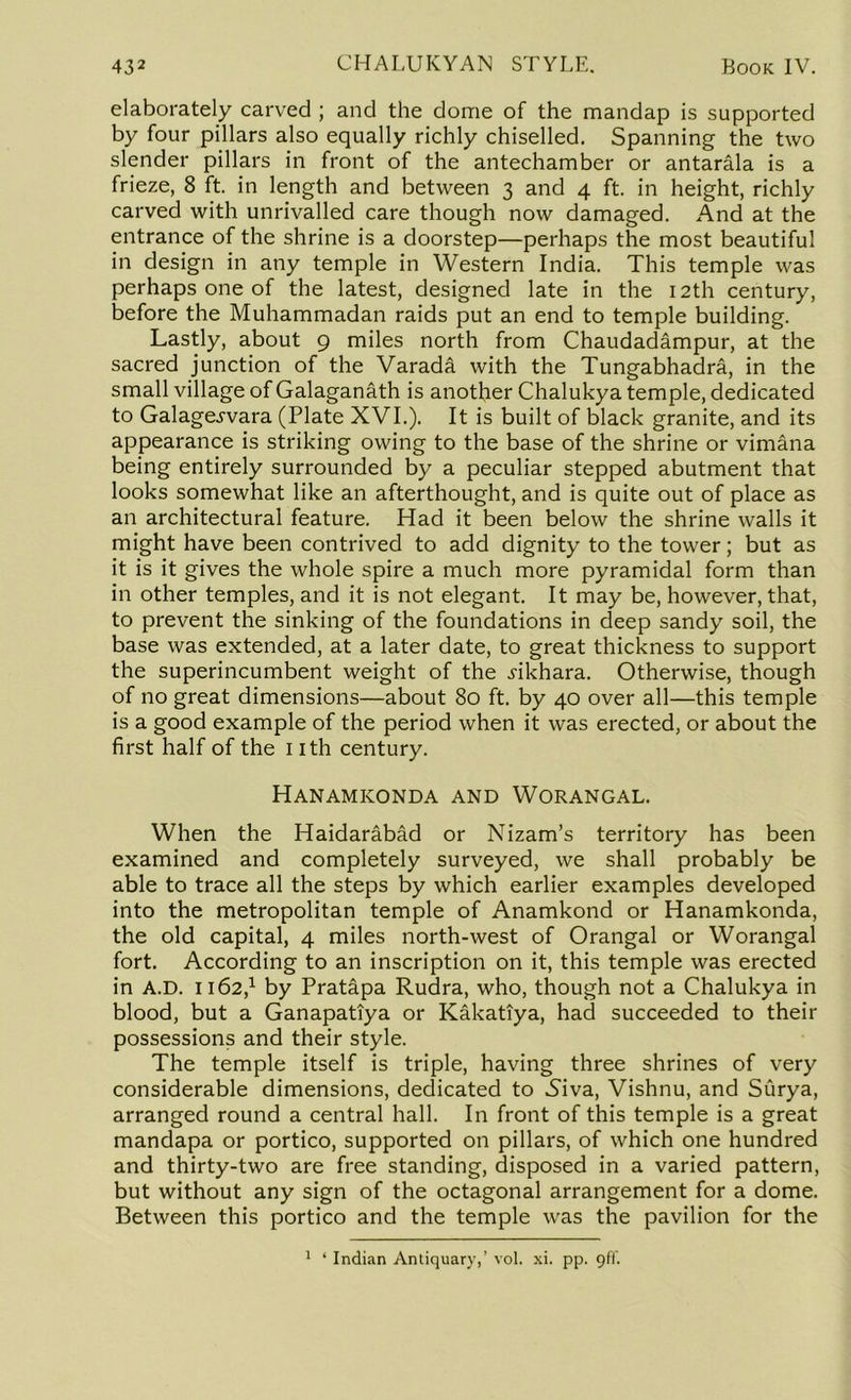 elaborately carved ; and the dome of the mandap is supported by four pillars also equally richly chiselled. Spanning the two slender pillars in front of the antechamber or antarala is a frieze, 8 ft. in length and between 3 and 4 ft. in height, richly carved with unrivalled care though now damaged. And at the entrance of the shrine is a doorstep—perhaps the most beautiful in design in any temple in Western India. This temple was perhaps one of the latest, designed late in the 12th century, before the Muhammadan raids put an end to temple building. Lastly, about 9 miles north from Chaudadampur, at the sacred junction of the Varada with the Tungabhadra, in the small village of Galaganath is another Chalukya temple, dedicated to Galage^vara (Plate XVI.). It is built of black granite, and its appearance is striking owing to the base of the shrine or vimana being entirely surrounded by a peculiar stepped abutment that looks somewhat like an afterthought, and is quite out of place as an architectural feature. Had it been below the shrine walls it might have been contrived to add dignity to the tower; but as it is it gives the whole spire a much more pyramidal form than in other temples, and it is not elegant. It may be, however, that, to prevent the sinking of the foundations in deep sandy soil, the base was extended, at a later date, to great thickness to support the superincumbent weight of the i-ikhara. Otherwise, though of no great dimensions—about 80 ft. by 40 over all—this temple is a good example of the period when it was erected, or about the first half of the nth century. Hanamkonda and Worangal. When the Haidarabad or Nizam’s territory has been examined and completely surveyed, we shall probably be able to trace all the steps by which earlier examples developed into the metropolitan temple of Anamkond or Hanamkonda, the old capital, 4 miles north-west of Orangal or Worangal fort. According to an inscription on it, this temple was erected in A.D. 1162,1 by Pratapa Rudra, who, though not a Chalukya in blood, but a Ganapatiya or Kakatiya, had succeeded to their possessions and their style. The temple itself is triple, having three shrines of very considerable dimensions, dedicated to Niva, Vishnu, and Surya, arranged round a central hall. In front of this temple is a great mandapa or portico, supported on pillars, of which one hundred and thirty-two are free standing, disposed in a varied pattern, but without any sign of the octagonal arrangement for a dome. Between this portico and the temple was the pavilion for the 1 ‘ Indian Antiquary,’ vol. xi. pp. 9ft'.