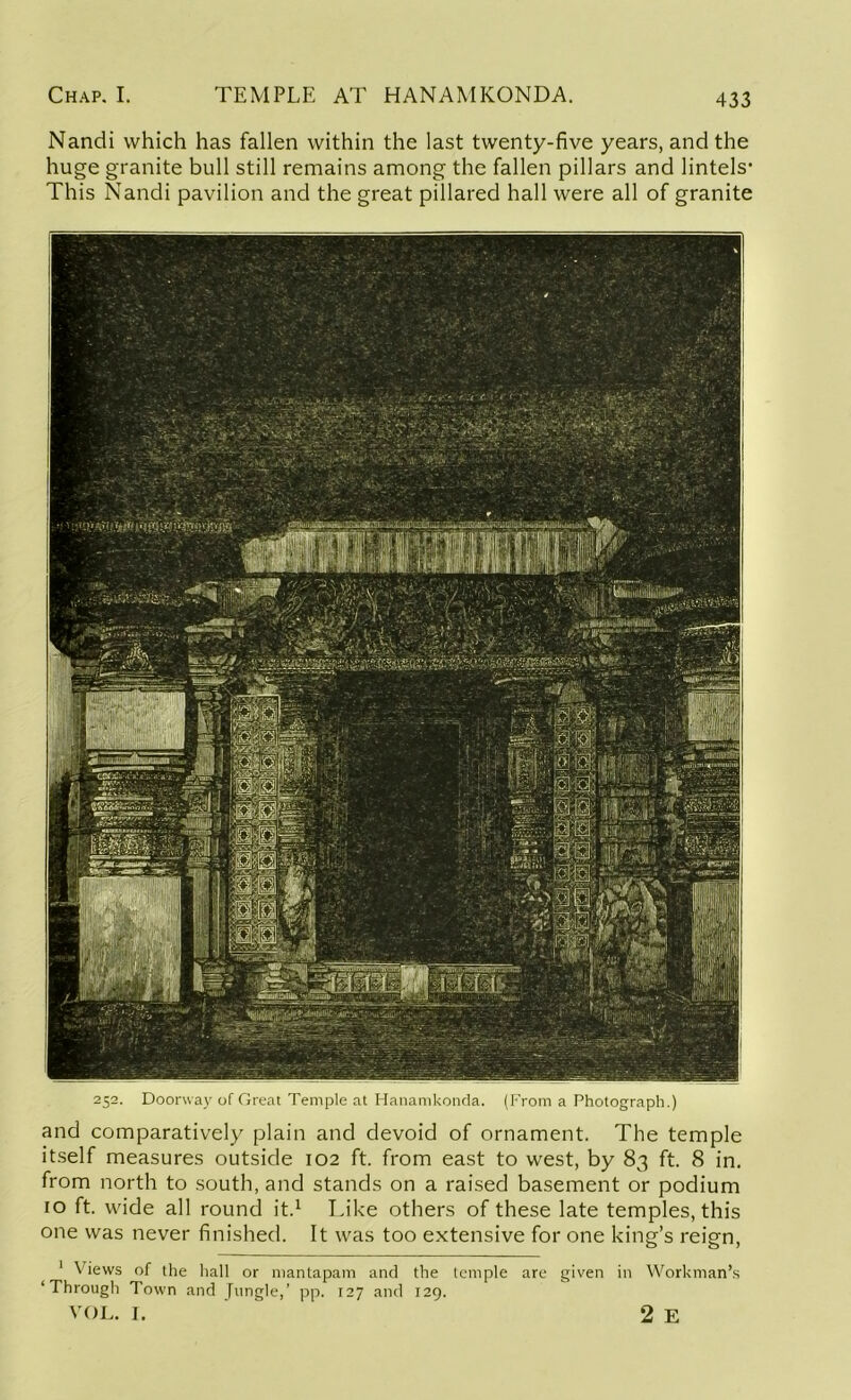 Nandi which has fallen within the last twenty-five years, and the huge granite bull still remains among the fallen pillars and lintels- This Nandi pavilion and the great pillared hall were all of granite 252. Doorway of Great Temple at Hanamkonda. (From a Photograph.) and comparatively plain and devoid of ornament. The temple itself measures outside 102 ft. from east to west, by 83 ft. 8 in. from north to south, and stands on a raised basement or podium 10 ft. wide all round it.1 Like others of these late temples, this one was never finished. It was too extensive for one king’s reign, 1 Views of the hall or mantapam and the temple are given in Workman’s ‘Through Town and Jungle,’ pp. 127 and 129. VOL. I. 2 E
