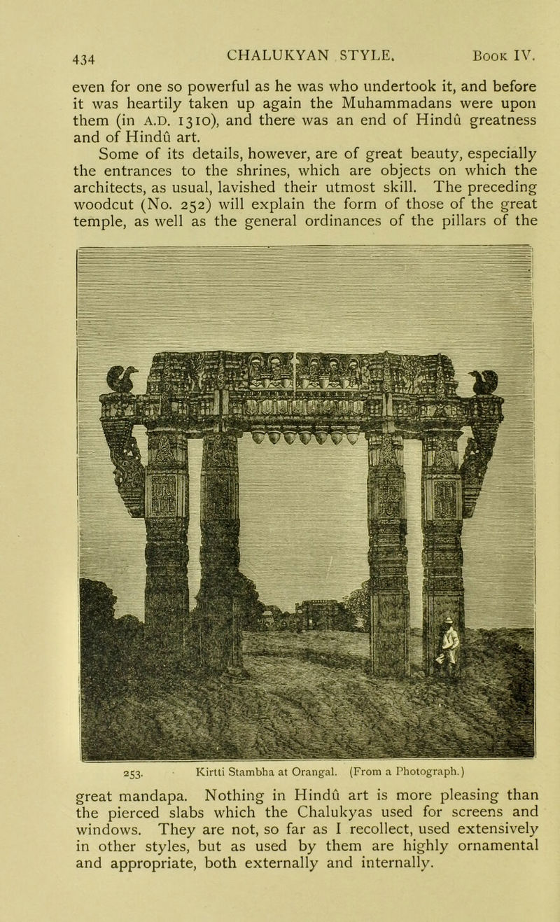 even for one so powerful as he was who undertook it, and before it was heartily taken up again the Muhammadans were upon them (in a.d. 1310), and there was an end of Hindu greatness and of Hindu art. Some of its details, however, are of great beauty, especially the entrances to the shrines, which are objects on which the architects, as usual, lavished their utmost skill. The preceding woodcut (No. 252) will explain the form of those of the great temple, as well as the general ordinances of the pillars of the 253. Kirtti Stambha at Orangal. (From a Photograph.) great mandapa. Nothing in Hindu art is more pleasing than the pierced slabs which the Chalukyas used for screens and windows. They are not, so far as I recollect, used extensively in other styles, but as used by them are highly ornamental and appropriate, both externally and internally.