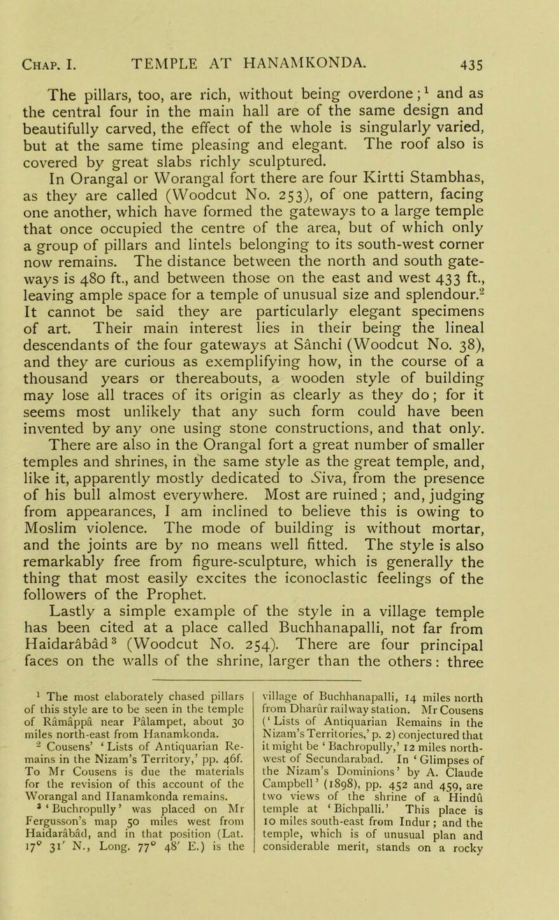 The pillars, too, are rich, without being overdone;1 and as the central four in the main hall are of the same design and beautifully carved, the effect of the whole is singularly varied, but at the same time pleasing and elegant. The roof also is covered by great slabs richly sculptured. In Orangal or Worangal fort there are four Kirtti Stambhas, as they are called (Woodcut No. 253), of one pattern, facing one another, which have formed the gateways to a large temple that once occupied the centre of the area, but of which only a group of pillars and lintels belonging to its south-west corner now remains. The distance between the north and south gate- ways is 480 ft., and between those on the east and west 433 ft., leaving ample space for a temple of unusual size and splendour.2 It cannot be said they are particularly elegant specimens of art. Their main interest lies in their being the lineal descendants of the four gateways at Sanchi (Woodcut No. 38), and they are curious as exemplifying how, in the course of a thousand years or thereabouts, a wooden style of building may lose all traces of its origin as clearly as they do; for it seems most unlikely that any such form could have been invented by any one using stone constructions, and that only. There are also in the Orangal fort a great number of smaller temples and shrines, in the same style as the great temple, and, like it, apparently mostly dedicated to Niva, from the presence of his bull almost everywhere. Most are ruined ; and, judging from appearances, I am inclined to believe this is owing to Moslim violence. The mode of building is without mortar, and the joints are by no means well fitted. The style is also remarkably free from figure-sculpture, which is generally the thing that most easily excites the iconoclastic feelings of the followers of the Prophet. Lastly a simple example of the style in a village temple has been cited at a place called Buchhanapalli, not far from Haidarabad3 (Woodcut No. 254). There are four principal faces on the walls of the shrine, larger than the others : three 1 The most elaborately chased pillars of this style are to be seen in the temple of Ramappa near Palampet, about 30 miles north-east from Hanamkonda. 2 Cousens’ ‘ Lists of Antiquarian Re- mains in the Nizam’s Territory,’ pp. 46k To Mr Cousens is due the materials for the revision of this account of the Worangal and Hanamkonda remains. 3 ‘ Buchropully ’ was placed on Mr Fergusson’s map 50 miles west from Haidarabad, and in that position (Lat. 170 31' N., Long. 770 48' E.) is the village of Buchhanapalli, 14 miles north from Dhariir railway station. Mr Cousens (‘ Lists of Antiquarian Remains in the Nizam’s Territories,’p. 2) conjectured that it might be ‘ Bachropully,’ 12 miles north- west of Secundarabad. In ‘ Glimpses of the Nizam’s Dominions’ by A. Claude Campbell’ (1898), pp. 452 and 459, are two views of the shrine of a Hindu temple at ‘Bichpalli.’ This place is 10 miles south-east from Indur; and the temple, which is of unusual plan and considerable merit, stands on a rocky