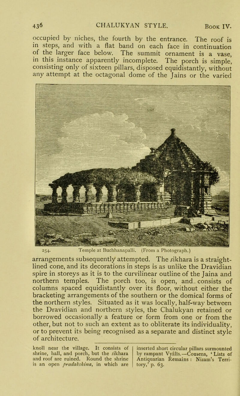 occupied by niches, the fourth by the entrance. The roof is in steps, and with a fiat band on each face in continuation of the larger face below. The summit ornament is a vase, in this instance apparently incomplete. The porch is simple, consisting only of sixteen pillars, disposed equidistantly, without any attempt at the octagonal dome of the Jains or the varied arrangements subsequently attempted. The .rikhara is a straight- lined cone, and its decorations in steps is as unlike the Dravidian spire in storeys as it is to the curvilinear outline of the Jaina and northern temples. The porch too, is open, and consists of columns spaced equidistantly over its floor, without either the bracketing arrangements of the southern or the domical forms of the northern styles. Situated as it was locally, half-way between the Dravidian and northern styles, the Chalukyan retained or borrowed occasionally a feature or form from one or from the other, but not to such an extent as to obliterate its individuality, or to prevent its being recognised as a separate and distinct style of architecture. knoll near the village. It consists of shrine, hall, and porch, but the jikhara and roof are ruined. Round the shrine is an open pradakshina, in which are inserted short circular pillars surmounted by rampant Vyalis.—Cousens, ‘Lists of Antiquarian Remains : Nizam’s Terri- tory,’ p. 63.