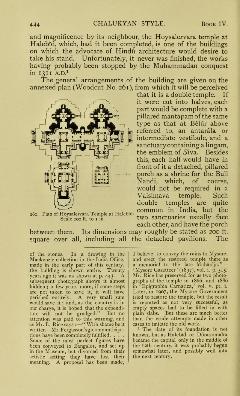 and magnificence by its neighbour, the Hoysalejwara temple at Halebid, which, had it been completed, is one of the buildings on which the advocate of Hindu architecture would desire to take his stand. Unfortunately, it never was finished, the works having probably been stopped by the Muhammadan conquest in 1311 A.D.1 The general arrangements of the building are given on the annexed plan (Woodcut No. 261), from which it will be perceived that it is a double temple. If it were cut into halves, each part would be complete with a pillared mantapam of the same type as that at Belur above referred to, an antarala or intermediate vestibule, and a sanctuary containing a lingam, the emblem of Niva. Besides this, each half would have in front of it a detached, pillared porch as a shrine for the Bull Nandi, which, of course, would not be required in a Vaishnava temple. Such double temples are quite common in India, but the two sanctuaries usually face each other, and have the porch between them. Its dimensions may roughly be stated as 200 ft. square over all, including all the detached pavilions. The 261. Plan of Hoysalejvara Temple at Halebid- Scale 100 ft. to 1 in. of the stones. In a drawing in the Mackenzie collection in the India Office, made in the early part of this century, the building is shown entire. Twenty years ago it was as shown at p. 443. A subsequent photograph shows it almost hidden ; a few years more, if some steps are not taken to save it, it will have perished entirely. A very small sum would save it; and, as the country is in our charge, it is hoped that the expendi- ture will not be grudged.” But no attention was paid to this warning, and as Mr. L. Rice says :—“ With shame be it written—Mr.Fergusson’sgloomyanticipa- tions have been completely fulfilled. . . . Some of the most perfect figures have been conveyed to Bangalor, and set up in the Museum, but divorced from their artistic setting they have lost their meaning. A proposal has been made, I believe, to convey the ruins to Mysore, and erect the restored temple there as a memorial to the late Maharaja.”—- ‘Mysore Gazetteer’ (1897), vol. i. p. 515. Mr. Rice has preserved for us two photo- graphs of the temple in 1866, and 18S6 in 1 Epigraphia Carnatica,’ vol. v. pt. i. Later, in 1907, the Mysore Government tried to restore the temple, but the result is reported as not very successful, as empty spaces had to be filled in with plain slabs. But these are much better than the crude attempts made in other cases to imitate the old work. 1 The date of its foundation is not known, but as Halebid or Dorasamudra became the capital only in the middle of the 12th century, it was probably begun somewhat later, and possibly well into the next century.